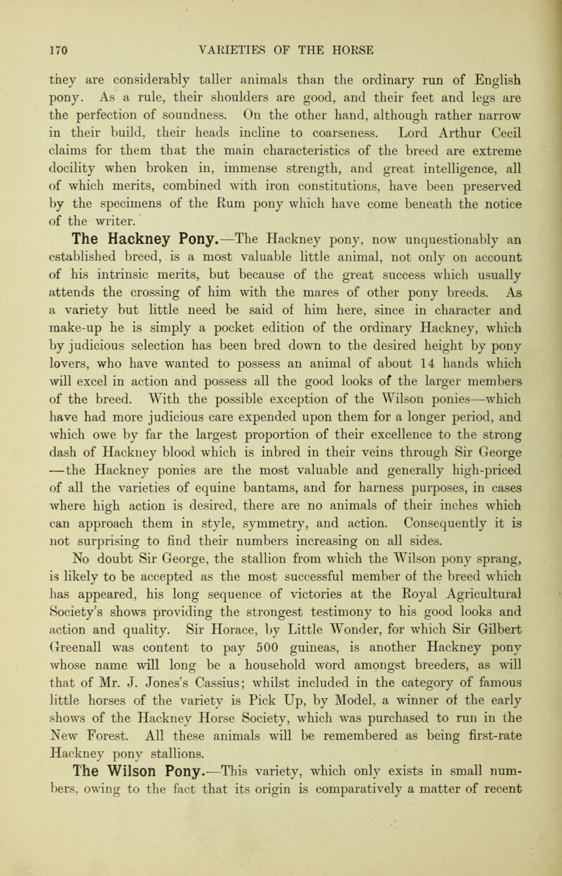 they are considerably taller animals than the ordinary run of English pony. As a rule, their shoulders are good, and their feet and legs are the perfection of soundness. On the other hand, although rather narrow in their build, their heads incline to coarseness. Lord Arthur Cecil claims for them that the main characteristics of the breed are extreme docility when broken in, immense strength, and great intelligence, all of which merits, combined with iron constitutions, have been preserved by the specimens of the Kum pony which have come beneath the notice of the writer. The Hackney Pony.—The Hackney pony, now unquestionably an established breed, is a most valuable little animal, not only on account of his intrinsic merits, but because of the great success which usually attends the crossing of him with the mares of other pony breeds. As a variety but little need be said of him here, since in character and make-up he is simply a pocket edition of the ordinary Hackney, which by judicious selection has been bred down to the desired height by pony lovers, who have wanted to possess an animal of about 14 hands which will excel in action and possess all the good looks of the larger members of the breed. With the possible exception of the Wilson ponies—which have had more judicious care expended upon them for a longer period, and which owe by far the largest proportion of their excellence to the strong dash of Hackney blood which is inbred in their veins through Sir George —the Hackney ponies are the most valuable and generally high-priced of all the varieties of equine bantams, and for harness purposes, in cases where high action is desired, there are no animals of their inches which can approach them in style, symmetry, and action. Consequently it is not surprising to find their numbers increasing on all sides. No doubt Sir George, the stallion from which the Wilson pony sprang, is likely to be accepted as the most successful member of the breed which lias appeared, his long sequence of victories at the Royal Agricultural Society’s shows providing the strongest testimony to his good looks and action and quality. Sir Horace, by Little AVonder, for which Sir Gilbert Greenall was content to pay 500 guineas, is another Hackney pony whose name will long be a household word amongst breeders, as will that of Mr. J. Jones’s Cassius; whilst included in the category of famous little horses of the variety is Pick Up, by Model, a winner of the early shows of the Hackney Horse Society, which was purchased to run in the New Forest. All these animals will be remembered as being first-rate Hackney pony stallions. The Wilson Pony.—This variety, which only exists in small num- bers, owing to the fact that its origin is comparatively a matter of recent