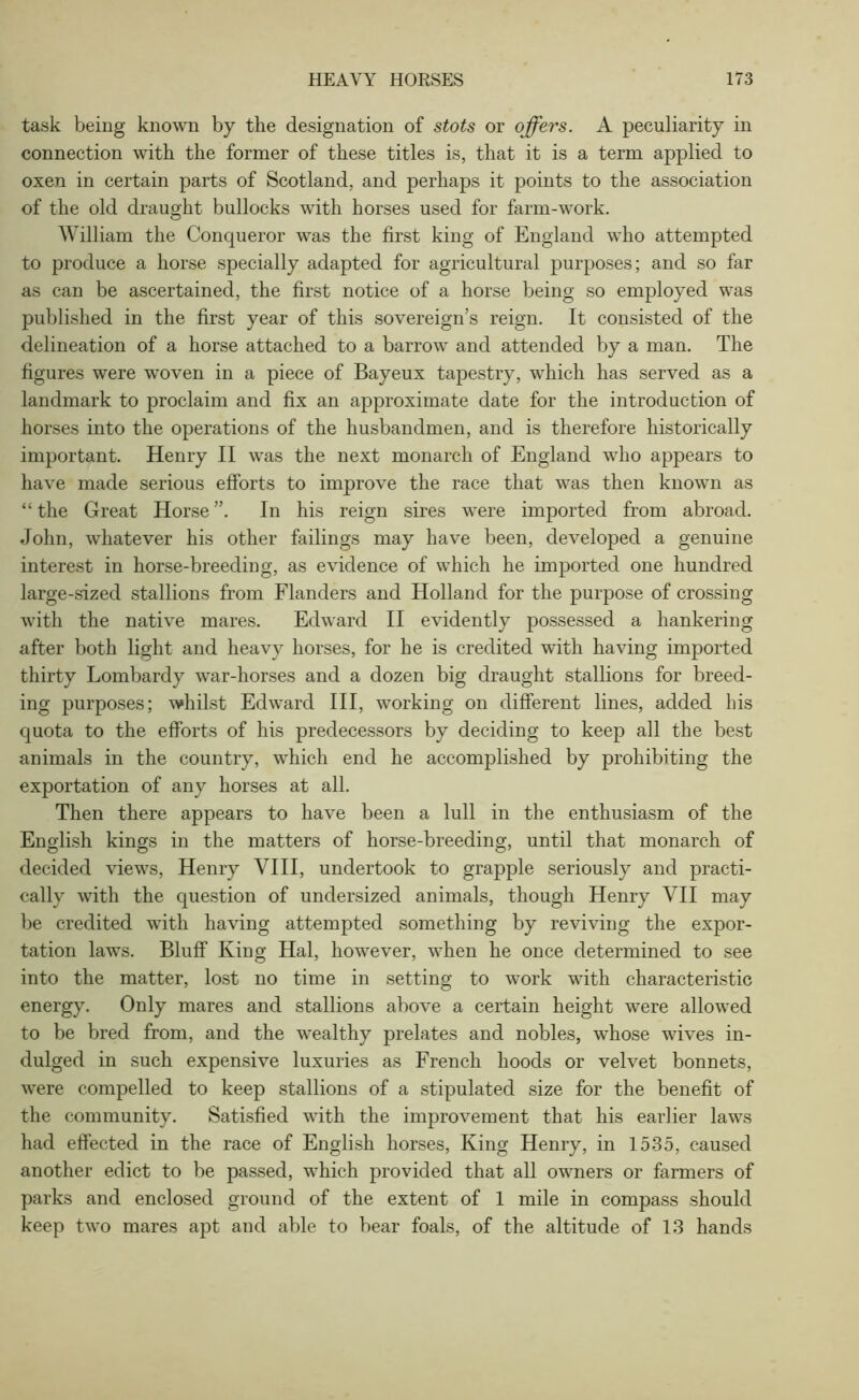 task being known by the designation of stots or offers. A peculiarity in connection with the former of these titles is, that it is a term applied to oxen in certain parts of Scotland, and perhaps it points to the association of the old draught bullocks with horses used for farm-work. William the Conqueror was the first king of England who attempted to produce a horse specially adapted for agricultural purposes; and so far as can be ascertained, the first notice of a horse being so employed was published in the first year of this sovereign’s reign. It consisted of the delineation of a horse attached to a barrow and attended by a man. The figures were woven in a piece of Bayeux tapestry, which has served as a landmark to proclaim and fix an approximate date for the introduction of horses into the operations of the husbandmen, and is therefore historically important. Henry II was the next monarch of England who appears to have made serious efforts to improve the race that was then knowm as “ the Great Horse ”. In his reign sires were imported from abroad. John, whatever his other failings may have been, developed a genuine interest in horse-breeding, as evidence of which he imported one hundred large-sized stallions from Flanders and Holland for the purpose of crossing with the native mares. Edward II evidently possessed a hankering after both light and heavy horses, for he is credited with having imported thirty Lombardy war-horses and a dozen big draught stallions for breed- ing purposes; whilst Edward III, working on different lines, added his quota to the efforts of his predecessors by deciding to keep all the best animals in the country, which end he accomplished by prohibiting the exportation of any horses at all. Then there appears to have been a lull in the enthusiasm of the English kings in the matters of horse-breeding, until that monarch of decided views, Henry VIII, undertook to grapple seriously and practi- cally with the question of undersized animals, though Henry VII may be credited with having attempted something by reviving the expor- tation laws. Bluff King Hal, however, when he once determined to see into the matter, lost no time in setting to work with characteristic energy. Only mares and stallions above a certain height were allowed to be bred from, and the wealthy prelates and nobles, whose wives in- dulged in such expensive luxuries as French hoods or velvet bonnets, were compelled to keep stallions of a stipulated size for the benefit of the community. Satisfied with the improvement that his earlier laws had effected in the race of English horses, King Henry, in 1535, caused another edict to be passed, which provided that all owners or farmers of parks and enclosed ground of the extent of 1 mile in compass should keep two mares apt and able to bear foals, of the altitude of 13 hands