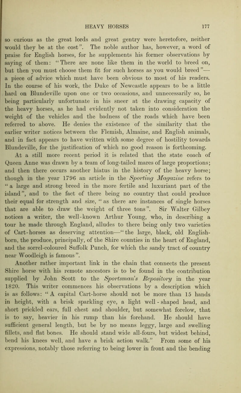 so curious as the great lords and great gentry were heretofore, neither would they be at the cost”. The noble author has, however, a word of praise for English horses, for he supplements his former observations by saying of them: “There are none like them in the world to breed on, but then you must choose them fit for such horses as you would breed ”— a piece of advice which must have been obvious to most of his readers. In the course of his work, the Duke of Newcastle appears to be a little hard on Blundeville upon one or two occasions, and unnecessarily so, he being particularly unfortunate in his sneer at the drawing capacity of the heavy horses, as he had evidently not taken into consideration the weight of the vehicles and the badness of the roads which have been referred to above. He denies the existence of the similarity that the earlier writer notices between the Flemish, Almaine, and English animals, and in fact appears to have written with some degree of hostility towards Blundeville, for the justification of which no good reason is forthcoming. At a still more recent period it is related that the state coach of Queen Anne was drawn by a team of long-tailed mares of large proportions; and then there occurs another hiatus in the history of the heavy horse; though in the year 1796 an article in the Sporting Magazine refers to “ a large and strong breed in the more fertile and luxuriant part of the island”, and to the fact of there being no country that could produce their equal for strength and size, “ as there are instances of single horses that are able to draw the weight of three tons”. Sir Walter Gilbey notices a writer, the well-known Arthur Young, who, in describing a tour he made through England, alludes to there being only two varieties of Cart-horses as deserving attention—“the large, black, old English- born, the produce, principally, of the Shire counties in the heart of England, and the sorrel-coloured Suffolk Punch, for which the sandy tract of country near Woodleigh is famous ”. Another rather important link in the chain that connects the present Shire horse with his remote ancestors is to be found in the contribution supplied by John Scott to the Sportsman’s Repository in the year 1820. This writer commences his observations by a description which is as follows: “A capital Cart-horse should not be more than 15 hands in height, with a brisk sparkling eye, a light well - shaped head, and short prickled ears, full chest and shoulder, but somewhat forelow, that is to say, heavier in his rump than his forehand. He should have sufficient general length, but be by no means leggy, large and swelling fillets, and flat bones. He should stand wide all-fours, but widest behind, bend his knees well, and have a brisk action walk.” From some of his expressions, notably those referring to being lower in front and the bending