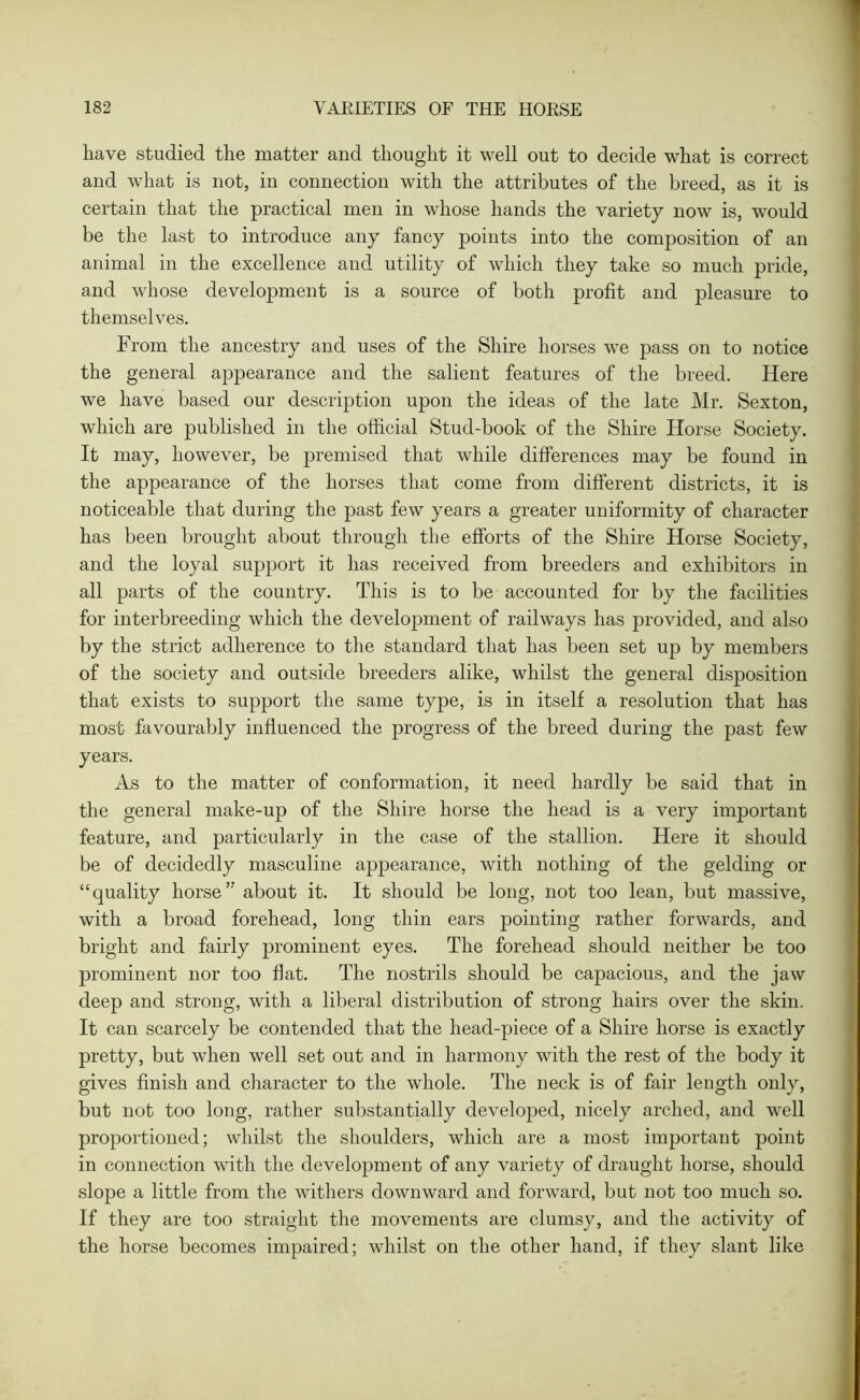 have studied the matter and thought it well out to decide what is correct and what is not, in connection with the attributes of the breed, as it is certain that the practical men in whose hands the variety now is, would be the last to introduce any fancy points into the composition of an animal in the excellence and utility of which they take so much pride, and whose development is a source of both profit and pleasure to themselves. From the ancestry and uses of the Shire horses wTe pass on to notice the general appearance and the salient features of the breed. Here we have based our description upon the ideas of the late Mr. Sexton, which are published in the official Stud-book of the Shire Horse Society. It may, however, be premised that while differences may be found in the appearance of the horses that come from different districts, it is noticeable that during the past few years a greater uniformity of character has been brought about through the efforts of the Shire Horse Society, and the loyal support it has received from breeders and exhibitors in all parts of the country. This is to be accounted for by the facilities for interbreeding which the development of railways has provided, and also by the strict adherence to the standard that has been set up by members of the society and outside breeders alike, whilst the general disposition that exists to support the same type, is in itself a resolution that has most favourably influenced the progress of the breed during the past few years. As to the matter of conformation, it need hardly be said that in the general make-up of the Shire horse the head is a very important feature, and particularly in the case of the stallion. Here it should be of decidedly masculine appearance, with nothing of the gelding or “quality horse” about it. It should be long, not too lean, but massive, with a broad forehead, long thin ears pointing rather forwards, and bright and fairly prominent eyes. The forehead should neither be too prominent nor too fiat. The nostrils should be capacious, and the jaw deep and strong, with a liberal distribution of strong hairs over the skin. It can scarcely be contended that the head-piece of a Shire horse is exactly pretty, but when well set out and in harmony with the rest of the body it gives finish and character to the whole. The neck is of fair length only, but not too long, rather substantially developed, nicely arched, and well proportioned; whilst the shoulders, which are a most important point in connection with the development of any variety of draught horse, should slope a little from the withers downward and forward, but not too much so. If they are too straight the movements are clumsy, and the activity of the horse becomes impaired; whilst on the other hand, if they slant like