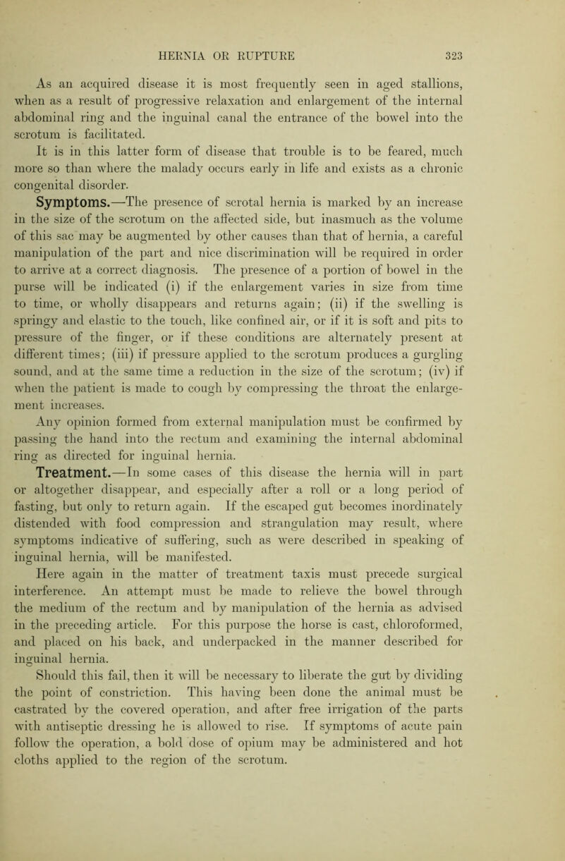 As an acquired disease it is most frequently seen in aged stallions, when as a result of progressive relaxation and enlargement of the internal abdominal ring and the inguinal canal the entrance of the bowel into the scrotum is facilitated. It is in this latter form of disease that trouble is to be feared, much more so than where the malady occurs early in life and exists as a chronic congenital disorder. Symptoms.—The presence of scrotal hernia is marked by an increase in the size of the scrotum on the alfected side, but inasmuch as the volume of this sac may be augmented by other causes than that of hernia, a careful manipulation of the part and nice discrimination will be required in order to arrive at a correct diagnosis. The presence of a portion of bowel in the purse will be indicated (i) if the enlargement varies in size from time to time, or wholly disappears and returns again; (ii) if the swelling is springy and elastic to the touch, like confined air, or if it is soft and pits to pressure of the finger, or if these conditions are alternately present at different times; (iii) if pressure applied to the scrotum produces a gurgling- sound, and at the same time a reduction in the size of the scrotum; (iv) if when the patient is made to cough by compressing the throat the enlarge- ment increases. Any opinion formed from external manipulation must be confirmed by passing the hand into the rectum and examining the internal abdominal ring as directed for inguinal hernia. Treatment.—In some cases of this disease the hernia will in part or altogether disappear, and especially after a roll or a long period of fasting, but only to return again. If the escaped gut becomes inordinately distended with food compression and strangulation may result, where symptoms indicative of suffering, such as were described in speaking of inguinal hernia, will be manifested. Here again in the matter of treatment taxis must precede surgical interference. An attempt must be made to relieve the bowel through the medium of the rectum and by manipulation of the hernia as advised in the preceding article. For this purpose the horse is cast, chloroformed, and placed on his back, and underpacked in the manner described for inguinal hernia. Should this fail, then it will be necessary to liberate the gut by dividing the point of constriction. This having been done the animal must be castrated by the covered operation, and after free irrigation of the parts with antiseptic dressing he is allowed to rise. If symptoms of acute pain follow the operation, a bold dose of opium may be administered and hot cloths applied to the region of the scrotum.