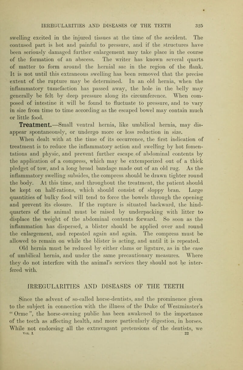 swelling excited in the injured tissues at the time of the accident. The contused part is hot and painful to pressure, and if the structures have been seriously damaged further enlargement may take place in the course of the formation of an abscess. The writer has known several quarts of matter to form around the hernial sac in the region of the Hank. It is not until this extraneous swelling has been removed that the precise extent of the rupture may be determined. In an old hernia, when the inflammatory tumefaction has passed away, the hole in the belly may generally be felt by deep pressure along its circumference. When com- posed of intestine it will be found to fluctuate to pressure, and to vary in size from time to time according as the escaped bowel may contain much or little food. Treatment.—Small ventral hernia, like umbilical hernia, may dis- appear spontaneously, or undergo more or less reduction in size. When dealt with at the time of its occurrence, the first indication of treatment is to reduce the inflammatory action and swelling by hot fomen- tations and physic, and prevent further escape of abdominal contents by the application of a compress, which may be extemporized out of a thick pledget of tow, and a long broad bandage made out of an old rug. As the inflammatory swelling subsides, the compress should be drawn tighter round the body. At this time, and throughout the treatment, the patient should be kept on half-rations, which should consist of sloppy bran. Large quantities of bulky food will tend to force the bowels through the opening and prevent its closure. If the rupture is situated backward, the hind- quarters of the animal must be raised by underpacking with litter to displace the weight of the abdominal contents forward. So soon as the inflammation has dispersed, a blister should be applied over and round the enlargement, and repeated again and again. The compress must be allowed to remain on while the blister is acting, and until it is repeated. Old hernia must be reduced by either clams or ligature, as in the case of umbilical hernia, and under the same precautionary measures. Where they do not interfere with the animal’s services they should not be inter- fered with. IRREGULARITIES AND DISEASES OF THE TEETH Since the advent of so-called horse-dentists, and the prominence given to the subject in connection with the illness of the Duke of Westminster’s “ Orme ”, the horse-owning public has been awakened to the importance of the teeth as affecting health, and more particularly digestion, in horses. While not endorsing all the extravagant pretensions of the dentists, we Vol. I. 22