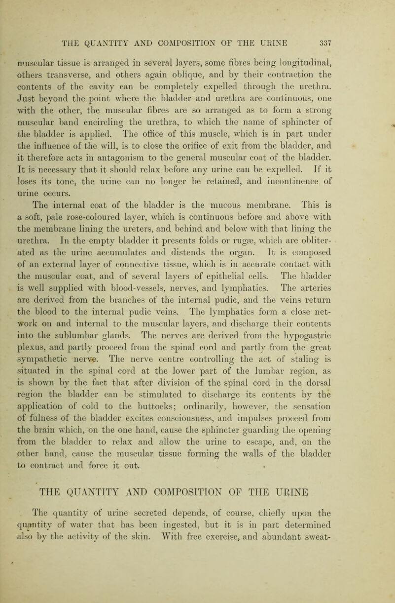 muscular tissue is arranged in several layers, some fibres being longitudinal, others transverse, and others again oblique, and by their contraction the contents of the cavity can be completely expelled through the urethra. Just beyond the point where the bladder and urethra are continuous, one with the other, the muscular fibres are so arranged as to form a strong- muscular band encircling the urethra, to which the name of sphincter of the bladder is applied. The office of this muscle, which is in part under the influence of the will, is to close the orifice of exit from the bladder, and it therefore acts in antagonism to the general muscular coat of the bladder. It is necessary that it should relax before any urine can be expelled. If it loses its tone, the urine can no longer be retained, and incontinence of urine occurs. The internal coat of the bladder is the mucous membrane. This is a soft, pale rose-coloured layer, which is continuous before and above with the membrane lining the ureters, and behind and below with that lining the urethra. In the empty bladder it presents folds or rugae, which are obliter- ated as the urine accumulates and distends the organ. It is composed of an external layer of connective tissue, which is in accurate contact with the muscular coat, and of several layers of epithelial cells. The bladder is well supplied with blood-vessels, nerves, and lymphatics. The arteries are derived from the branches of the internal puclic, and the veins return the blood to the internal pudic veins. The lymphatics form a close net- work on and internal to the muscular layers, and discharge their contents into the sublumbar glands. The nerves are derived from the hypogastric plexus, and partly proceed from the spinal cord and partly from the great sympathetic nerve. The nerve centre controlling the act of staling is situated in the spinal cord at the lower part of the lumbar region, as is shown by the fact that after division of the spinal cord in the dorsal region the bladder can be stimulated to discharge its contents by the application of cold to the buttocks; ordinarily, however, the sensation of fulness of the bladder excites consciousness, and impulses proceed from the brain which, on the one hand, cause the sphincter guarding the opening from the bladder to relax and allow the urine to escape, and, on the other hand, cause the muscular tissue forming the walls of the bladder to contract and force it out. THE QUANTITY AND COMPOSITION OF THE URINE The quantity of urine secreted depends, of course, chiefly upon the quantity of water that has been ingested, but it is in part determined also by the activity of the skin. With free exercise, and abundant sweat-