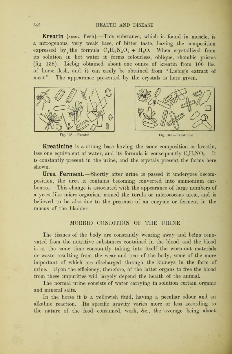 Kreatin («pea?, flesh).—This substance, which is found in muscle, is a nitrogenous, very weak base, of bitter taste, having the composition expressed by^the formula C4H9N302 + H20. When crystallized from its solution in hot water it forms colourless, oblique, rhombic prisms (fig. 138). Liebig obtained about one ounce of kreatin from 100 lbs. of horse-flesh, and it can easily be obtained from “ Liebig’s extract of meat”. The appearance presented by the crystals is here given. Kreatinine is a strong base having the same composition as kreatin, less one equivalent of water, and its formula is consequently C4H7N03. It is constantly present in the urine, and the crystals present the forms here shown. Urea Ferment.—Shortly after urine is passed it undergoes decom- position, the urea it contains becoming converted into ammonium car- bonate. This change is associated with the appearance of large numbers of a yeast-like micro-organism named the torula or micrococcus ureae, and is believed to be also due to the presence of an enzyme or ferment in the mucus of the bladder. MORBID CONDITION OF THE URINE The tissues of the body are constantly wearing away and being reno- vated from the nutritive substances contained in the blood, and the blood is at the same time constantly taking into itself the worn-out materials or waste resulting from the wear and tear of the body, some of the more important of which are discharged through the kidneys in the form of urine. Upon the efficiency, therefore, of the latter organs to free the blood from these impurities will largely depend the health of the animal. The normal urine consists of water carrying in solution certain organic and mineral salts. In the horse it is a yellowish fluid, having a peculiar odour and an alkaline reaction. Its specific gravity varies more or less according to the nature of the food consumed, work, &c., the average being about