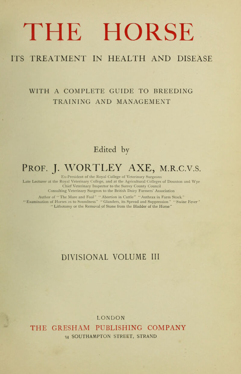 ITS TREATMENT IN HEALTH AND DISEASE WITH A COMPLETE GUIDE TO BREEDING TRAINING AND MANAGEMENT Edited by Prof. J. WORTLEY AXE, m.r.c.v.s. Ex-President of the Royal College of Veterinary Surgeons Late Lecturer at the Royal Veterinary College, and at the Agricultural Colleges of Dounton and Wye Chief Veterinary Inspector to the Surrey County Council Consulting Veterinary Surgeon to the British Dairy Farmers’ Association Author of The Mare and Foal “Abortion in Cattle” Anthrax in Farm Stock”  Examination of Horses as to Soundness “ Glanders, its Spread and Suppression  “Swine Fever  Lithotomy or the Removal of Stone from the Bladder of the Horse DIVISIONAL VOLUME III LONDON THE GRESHAM PUBLISHING COMPANY ^4 SOUTHAMPTON STREET, STRAND