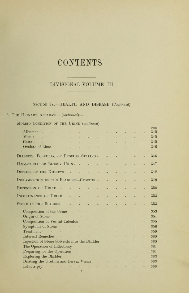 CONTENTS DIVISIONAL-VOLUME III Section IV.—HEALTH AND DISEASE (Continued) 3. The Urinary Apparatus (continued)— Morbid Condition of the Urine (continued)— Page Albumen 345 Mucus ------------ 345 Casts- - - - 345 Oxalate of Lime - 346 Diabetes, Polyuria, or Profuse Staling - - 346 Hematuria, or Bloody Urine 347 Disease of the Kidneys 348 Inflammation of the Bladder—Cystitis 349 Retention of Urine 350 Incontinence of Urine 353 Stone in the Bladder --------- 353 Composition of the Urine 353 Origin of Stone ---------- - 354 Composition of Vesical Calculus 355 Symptoms of Stone --------- - 356 Treatment- - -- -- -- -- -- 359 Internal Remedies 360 Injection of Stone Solvents into the Bladder ----- 300 The Operation of Lithotomy - - - - - - - - 361 Preparing for the Operation - - - 361 Exploring the Bladder --------- 353 Dilating the Urethra and Cervix Vesica ------ 363 Lithotripsy - -- -- -- -- -- 366