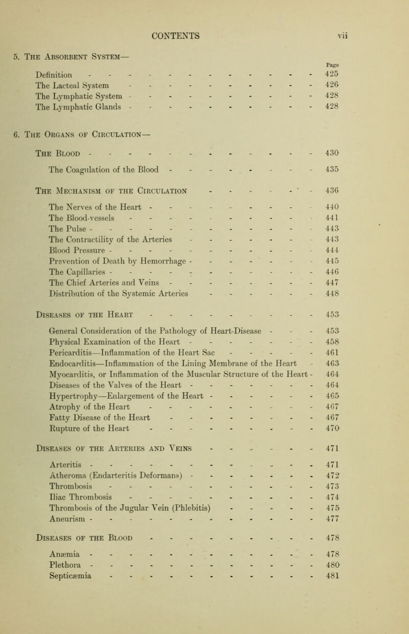 5. The Absorbent System Page Definition ------------ 425 The Lacteal System ---------- 426 The Lymphatic System --------- - 428 The Lymphatic Glands --------- - 428 6. The Organs of Circulation— The Blood 430 The Coagulation of the Blood 435 The Mechanism of the Circulation - - - - - * - 436 The Nerves of the Heart - 440 The Blood-vessels 441 The Pulse ----------- - 443 The Contractility of the Arteries 443 Blood Pressure ---------- - 444 Prevention of Death by Hemorrhage ------- 445 The Capillaries ---------- - 446 The Chief Arteries and Veins - -- -- -- - 447 Distribution of the Systemic Arteries - 448 Diseases of the Heart 453 General Consideration of the Pathology of Heart-Disease - - - 453 Physical Examination of the Heart 458 Pericarditis—Inflammation of the Heart Sac - - - - - 461 Endocarditis—Inflammation of the Lining Membrane of the Heart - 463 Myocarditis, or Inflammation of the Muscular Structure of the Heart - 464 Diseases of the Valves of the Heart 464 Hypertrophy—Enlargement of the Heart ------ 465 Atrophy of the Heart - -- -- -- -- 467 Fatty Disease of the Heart - -- -- -- - 467 Rupture of the Heart - -470 Diseases of the Arteries and Veins - - - - - - 471 Arteritis -----471 Atheroma (Endarteritis Deformans) - - - - - - -472 Thrombosis - - - - - 473 Iliac Thrombosis - - - - - - - - - -474 Thrombosis of the Jugular Vein (Phlebitis) ----- 475 Aneurism - - - - 477 Diseases of the Blood 478 Anaemia 478 Plethora 480’ Septicaemia 481