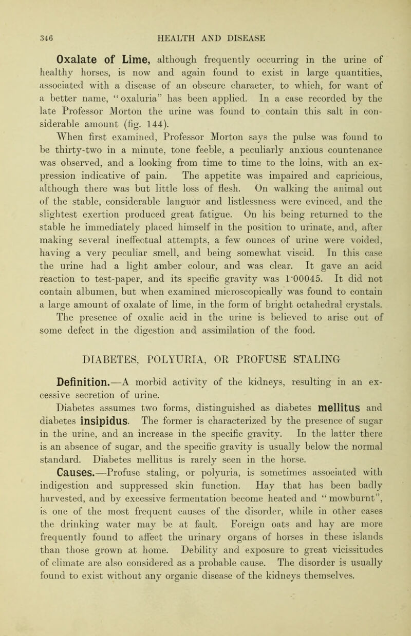 Oxalate Of Lime, although frequently occurring in the urine of healthy horses, is now and again found to exist in large quantities, associated with a disease of an obscure character, to which, for want of a better name, “ oxaluria” has been applied. In a case recorded by the late Professor Morton the urine was found to contain this salt in con- siderable amount (fig. 144). When first examined, Professor Morton says the pulse was found to be thirty-two in a minute, tone feeble, a peculiarly anxious countenance was observed, and a looking from time to time to the loins, with an ex- pression indicative of pain. The appetite was impaired and capricious, although there was but little loss of flesh. On walking the animal out of the stable, considerable languor and listlessness were evinced, and the slightest exertion produced great fatigue. On his being returned to the stable he immediately placed himself in the position to urinate, and, after making several ineffectual attempts, a few ounces of urine were voided, having a very peculiar smell, and being somewhat viscid. In this case the urine had a light amber colour, and was clear. It gave an acid reaction to test-paper, and its specific gravity was 1'00045. It did not contain albumen, but when examined microscopically was found to contain a large amount of oxalate of lime, in the form of bright octahedral crystals. The presence of oxalic acid in the urine is believed to arise out of some defect in the digestion and assimilation of the food. DIABETES, POLYURIA, OR PROFUSE STALING Definition.—A morbid activity of the kidneys, resulting in an ex- cessive secretion of urine. Diabetes assumes two forms, distinguished as diabetes mellitus and diabetes insipidus. The former is characterized by the presence of sugar in the urine, and an increase in the specific gravity. In the latter there is an absence of sugar, and the specific gravity is usually below the normal standard. Diabetes mellitus is rarely seen in the horse. Causes.—Profuse staling, or polyuria, is sometimes associated with indigestion and suppressed skin function. Hay that has been badly harvested, and by excessive fermentation become heated and “ mowburnt”, is one of the most frequent causes of the disorder, while in other cases the drinking water may be at fault. Foreign oats and hay are more frequently found to affect the urinary organs of horses in these islands than those grown at home. Debility and exposure to great vicissitudes of climate are also considered as a probable cause. The disorder is usually found to exist without any organic disease of the kidneys themselves.