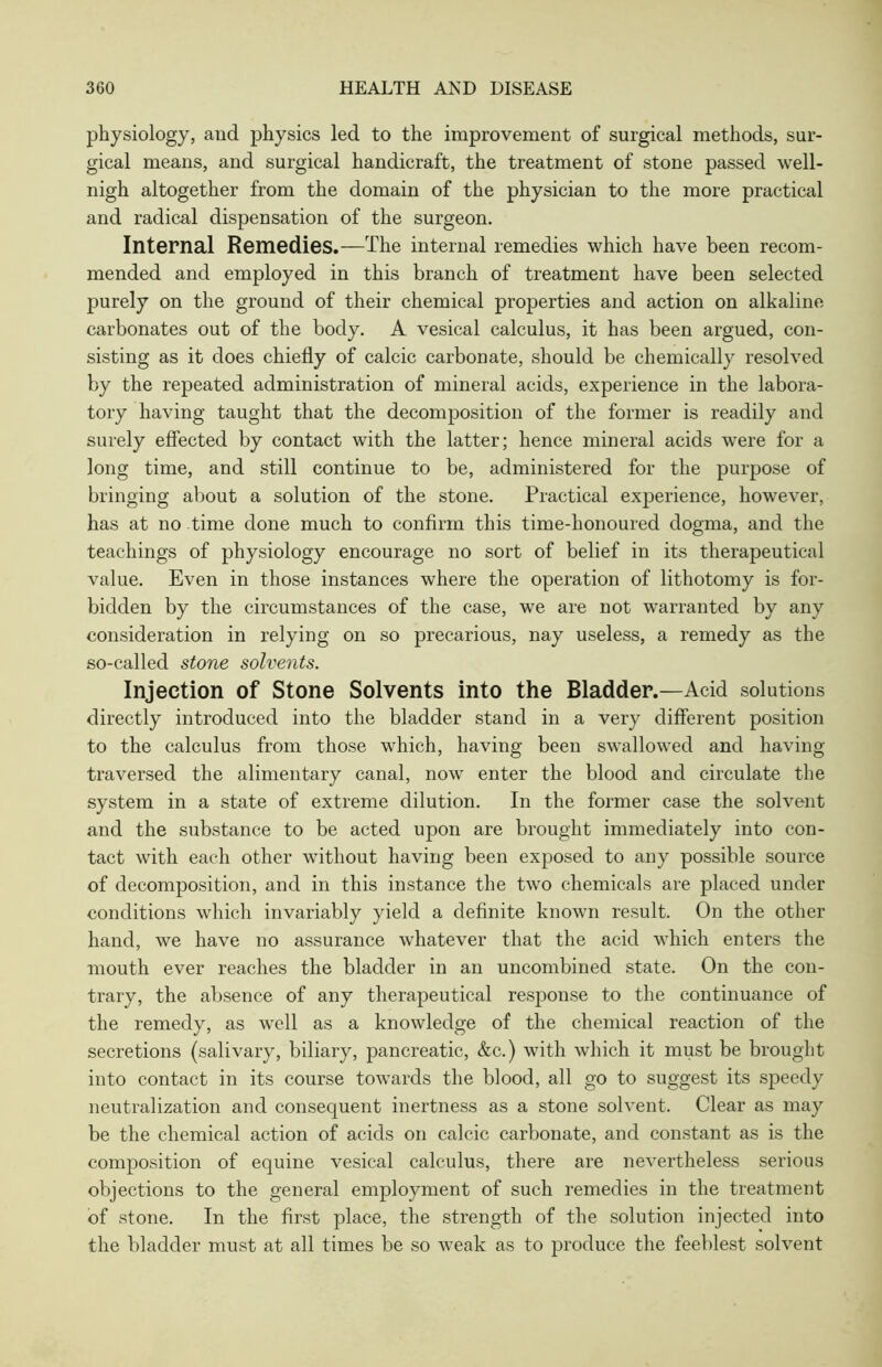 physiology, and physics led to the improvement of surgical methods, sur- gical means, and surgical handicraft, the treatment of stone passed well- nigh altogether from the domain of the physician to the more practical and radical dispensation of the surgeon. Internal Remedies.—The internal remedies which have been recom- mended and employed in this branch of treatment have been selected purely on the ground of their chemical properties and action on alkaline carbonates out of the body. A vesical calculus, it has been argued, con- sisting as it does chiefly of calcic carbonate, should be chemically resolved by the repeated administration of mineral acids, experience in the labora- tory having taught that the decomposition of the former is readily and surely effected by contact with the latter; hence mineral acids were for a long time, and still continue to be, administered for the purpose of bringing about a solution of the stone. Practical experience, however, has at no time done much to confirm this time-honoured dogma, and the teachings of physiology encourage no sort of belief in its therapeutical value. Even in those instances where the operation of lithotomy is for- bidden by the circumstances of the case, we are not warranted by any consideration in relying on so precarious, nay useless, a remedy as the so-called stone solvents. Injection of Stone Solvents into the Bladder.—Acid solutions directly introduced into the bladder stand in a very different position to the calculus from those which, having been swallowed and having traversed the alimentary canal, now enter the blood and circulate the system in a state of extreme dilution. In the former case the solvent and the substance to be acted upon are brought immediately into con- tact with each other without having been exposed to any possible source of decomposition, and in this instance the two chemicals are placed under conditions which invariably yield a definite known result. On the other hand, we have no assurance whatever that the acid which enters the mouth ever reaches the bladder in an uncombined state. On the con- trary, the absence of any therapeutical response to the continuance of the remedy, as well as a knowledge of the chemical reaction of the secretions (salivary, biliary, pancreatic, &c.) with which it must be brought into contact in its course towards the blood, all go to suggest its speedy neutralization and consequent inertness as a stone solvent. Clear as may be the chemical action of acids on calcic carbonate, and constant as is the composition of equine vesical calculus, there are nevertheless serious objections to the general employment of such remedies in the treatment of stone. In the first place, the strength of the solution injected into the bladder must at all times be so weak as to produce the feeblest solvent