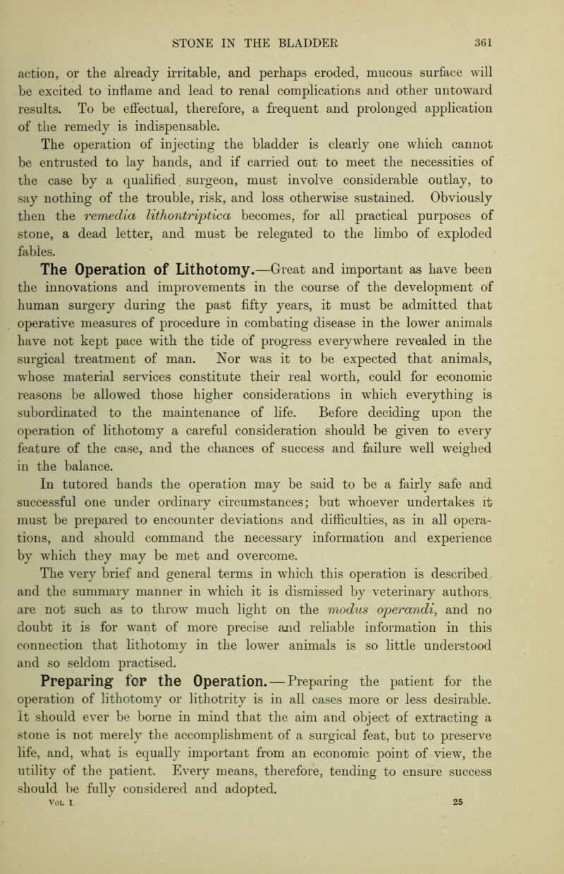 action, or the already irritable, and perhaps eroded, mucous surface will be excited to inflame and lead to renal complications and other untoward results. To be effectual, therefore, a frequent and prolonged application of the remedy is indispensable. The operation of injecting the bladder is clearly one which cannot be entrusted to lay hands, and if carried out to meet the necessities of the case by a qualified, surgeon, must involve considerable outlay, to say nothing of the trouble, risk, and loss otherwise sustained. Obviously then the remedia lithontriptica becomes, for all practical purposes of stone, a dead letter, and must be relegated to the limbo of exploded fables. The Operation Of Lithotomy.—Great and important as have been the innovations and improvements in the course of the development of human surgery during the past fifty years, it must be admitted that operative measures of procedure in combating disease in the lower animals have not kept pace with the tide of progress everywhere revealed in the surgical treatment of man. Nor was it to be expected that animals, whose material services constitute their real worth, could for economic reasons be allowed those higher considerations in which everything is subordinated to the maintenance of life. Before deciding upon the operation of lithotomy a careful consideration should be given to every feature of the case, and the chances of success and failure well weighed in the balance. In tutored hands the operation may be said to be a fairly safe and successful one under ordinary circumstances; but whoever undertakes it must be prepared to encounter deviations and difficulties, as in all opera- tions, and should command the necessary information and experience by which they may be met and overcome. The very brief and general terms in which this operation is described and the summary manner in which it is dismissed by veterinary authors, are not such as to throw much light on the modus operandi, and no doubt it is for want of more precise and reliable information in this connection that lithotomy in the lower animals is so little understood and so seldom practised. Preparing for the Operation. — Preparing the patient for the operation of lithotomy or lithotrity is in all cases more or less desirable. It should ever be borne in mind that the aim and object of extracting a stone is not merely the accomplishment of a surgical feat, but to preserve life, and, what is equally important from an economic point of view, the utility of the patient. Every means, therefore, tending to ensure success should be fully considered and adopted. VOL I 25