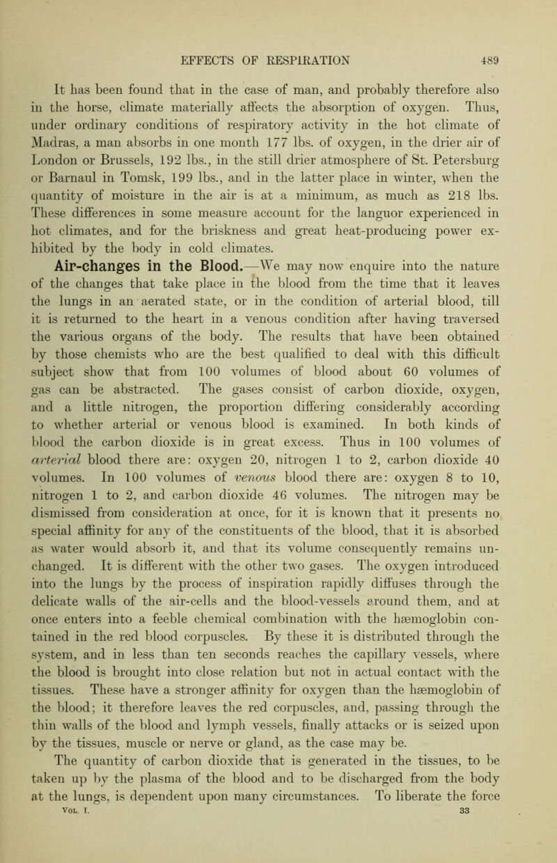 It has been found that in the case of man, and probably therefore also in the horse, climate materially affects the absorption of oxygen. Thus, under ordinary conditions of respiratory activity in the hot climate of Madras, a man absorbs in one month 177 lbs. of oxygen, in the drier air of London or Brussels, 192 lbs., in the still drier atmosphere of St. Petersburg or Barnaul in Tomsk, 199 lbs., and in the latter place in winter, when the quantity of moisture in the air is at a minimum, as much as 218 lbs. These differences in some measure account for the languor experienced in hot climates, and for the briskness and great heat-producing power ex- hibited by the body in cold climates. Air-changes in the Blood.—We may now enquire into the nature of the changes that take place in the blood from the time that it leaves the lungs in an aerated state, or in the condition of arterial blood, till it is returned to the heart in a venous condition after having traversed the various organs of the body. The results that have been obtained by those chemists who are the best qualified to deal with this difficult subject show that from 100 volumes of blood about 60 volumes of gas can be abstracted. The gases consist of carbon dioxide, oxygen, and a little nitrogen, the proportion differing considerably according to whether arterial or venous blood is examined. In both kinds of blood the carbon dioxide is in great excess. Thus in 100 volumes of arterial blood there are: oxygen 20, nitrogen 1 to 2, carbon dioxide 40 volumes. In 100 volumes of venous blood there are: oxygen 8 to 10, nitrogen 1 to 2, and carbon dioxide 46 volumes. The nitrogen may be dismissed from consideration at once, for it is known that it presents no special affinity for any of the constituents of the blood, that it is absorbed as water would absorb it, and that its volume consequently remains un- changed. It is different with the other two gases. The oxygen introduced into the lungs by the process of inspiration rapidly diffuses through the delicate walls of the air-cells and the blood-vessels around them, and at once enters into a feeble chemical combination with the haemoglobin con- tained in the red blood corpuscles. By these it is distributed through the system, and in less than ten seconds reaches the capillary vessels, where the blood is brought into close relation but not in actual contact with the O tissues. These have a stronger affinity for oxygen than the haemoglobin of the blood; it therefore leaves the red corpuscles, and, passing through the thin walls of the blood and lymph vessels, finally attacks or is seized upon by the tissues, muscle or nerve or gland, as the case may be. The quantity of carbon dioxide that is generated in the tissues, to be taken up by the plasma of the blood and to be discharged from the body at the lungs, is dependent upon many circumstances. To liberate the force Vol. I. 33