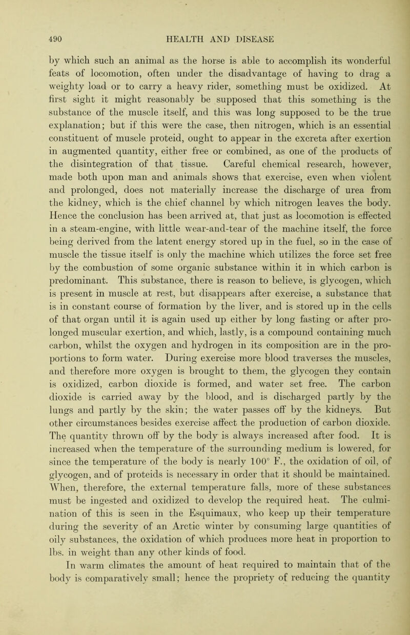 by which such an animal as the horse is able to accomplish its wonderful feats of locomotion, often under the disadvantage of having to drag a weighty load or to carry a heavy rider, something must be oxidized. At first sight it might reasonably be supposed that this something is the substance of the muscle itself, and this was long supposed to be the true explanation; but if this were the case, then nitrogen, which is an essential constituent of muscle proteid, ought to appear in the excreta after exertion in augmented quantity, either free or combined, as one of the products of the disintegration of that tissue. Careful chemical research, however, made both upon man and animals shows that exercise, even when violent and prolonged, does not materially increase the discharge of urea from the kidney, which is the chief channel by which nitrogen leaves the body. Hence the conclusion has been arrived at, that just as locomotion is effected in a steam-engine, with little wear-and-tear of the machine itself, the force being derived from the latent energy stored up in the fuel, so in the case of muscle the tissue itself is only the machine which utilizes the force set free by the combustion of some organic substance within it in which carbon is predominant. This substance, there is reason to believe, is glycogen, which is present in muscle at rest, but disappears after exercise, a substance that is in constant course of formation by the liver, and is stored up in the cells of that organ until it is again used up either by long fasting or after pro- longed muscular exertion, and which, lastly, is a compound containing much carbon, whilst the oxygen and hydrogen in its composition are in the pro- portions to form water. During exercise more blood traverses the muscles, and therefore more oxygen is brought to them, the glycogen they contain is oxidized, carbon dioxide is formed, and water set free. The carbon dioxide is carried away by the blood, and is discharged partly by the lungs and partly by the skin; the water passes off by the kidneys. But other circumstances besides exercise affect the production of carbon dioxide. The quantity thrown off by the body is always increased after food. It is increased when the temperature of the surrounding medium is lowered, for since the temperature of the body is nearly 100° F., the oxidation of oil, of glycogen, and of proteids is necessary in order that it should be maintained. When, therefore, the external temperature falls, more of these substances must be ingested and oxidized to develop the required heat. The culmi- nation of this is seen in the Esquimaux, who keep up their temperature during the severity of an Arctic winter by consuming large quantities of oily substances, the oxidation of which produces more heat in proportion to lbs. in weight than any other kinds of food. In warm climates the amount of heat required to maintain that of the body is comparatively small; hence the propriety of reducing the quantity