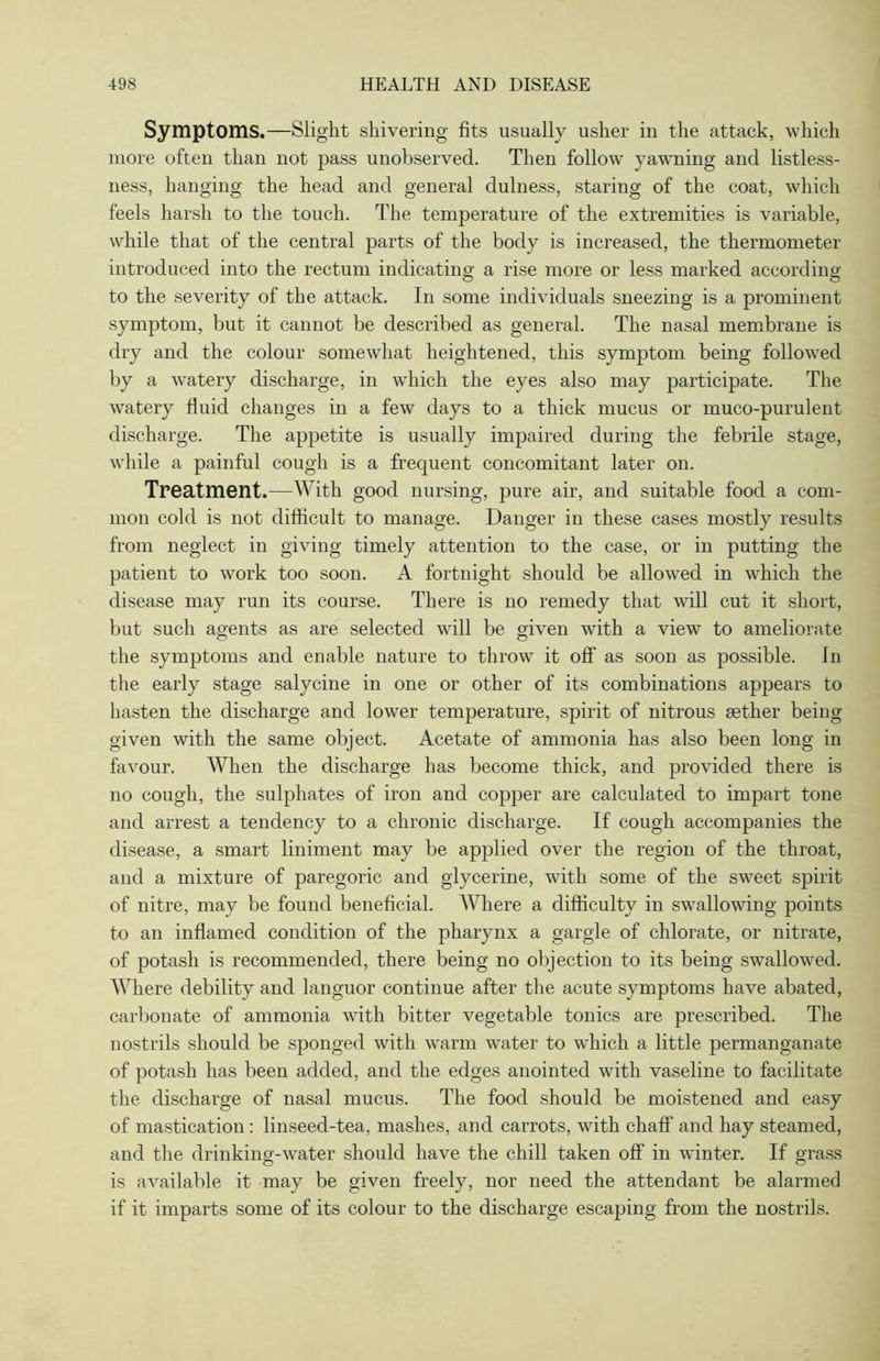 Symptoms.—Slight shivering fits usually usher in the attack, which more often than not pass unobserved. Then follow yawning and listless- ness, hanging the head and general dulness, staring of the coat, which feels harsh to the touch. The temperature of the extremities is variable, while that of the central parts of the body is increased, the thermometer introduced into the rectum indicating a rise more or less marked according to the severity of the attack. In some individuals sneezing is a prominent symptom, but it cannot be described as general. The nasal membrane is dry and the colour somewhat heightened, this symptom being followed by a watery discharge, in which the eyes also may participate. The watery fluid changes in a few days to a thick mucus or muco-purulent discharge. The appetite is usually impaired during the febrile stage, while a painful cough is a frequent concomitant later on. Treatment.—With good nursing, pure air, and suitable food a com- mon cold is not difficult to manage. Danger in these cases mostly results from neglect in giving timely attention to the case, or in putting the patient to work too soon. A fortnight should be allowed in which the disease may run its course. There is no remedy that will cut it short, but such agents as are selected will be given with a view to ameliorate the symptoms and enable nature to throw it off as soon as possible. In the early stage salycine in one or other of its combinations appears to hasten the discharge and lower temperature, spirit of nitrous aether being given with the same object. Acetate of ammonia has also been long in favour. When the discharge has become thick, and provided there is no cough, the sulphates of iron and copper are calculated to impart tone and arrest a tendency to a chronic discharge. If cough accompanies the disease, a smart liniment may be applied over the region of the throat, and a mixture of paregoric and glycerine, with some of the sweet spirit of nitre, may be found beneficial. Where a difficulty in swallowing points to an inflamed condition of the pharynx a gargle of chlorate, or nitrate, of potash is recommended, there being no objection to its being swallowed. Where debility and languor continue after the acute symptoms have abated, carbonate of ammonia with bitter vegetable tonics are prescribed. The nostrils should be sponged with warm water to which a little permanganate of potash has been added, and the edges anointed with vaseline to facilitate the discharge of nasal mucus. The food should be moistened and easy of mastication : linseed-tea, mashes, and carrots, with chaff and hay steamed, and the drinking-water should have the chill taken off in winter. If grass is available it may be given freely, nor need the attendant be alarmed if it imparts some of its colour to the discharge escaping from the nostrils.