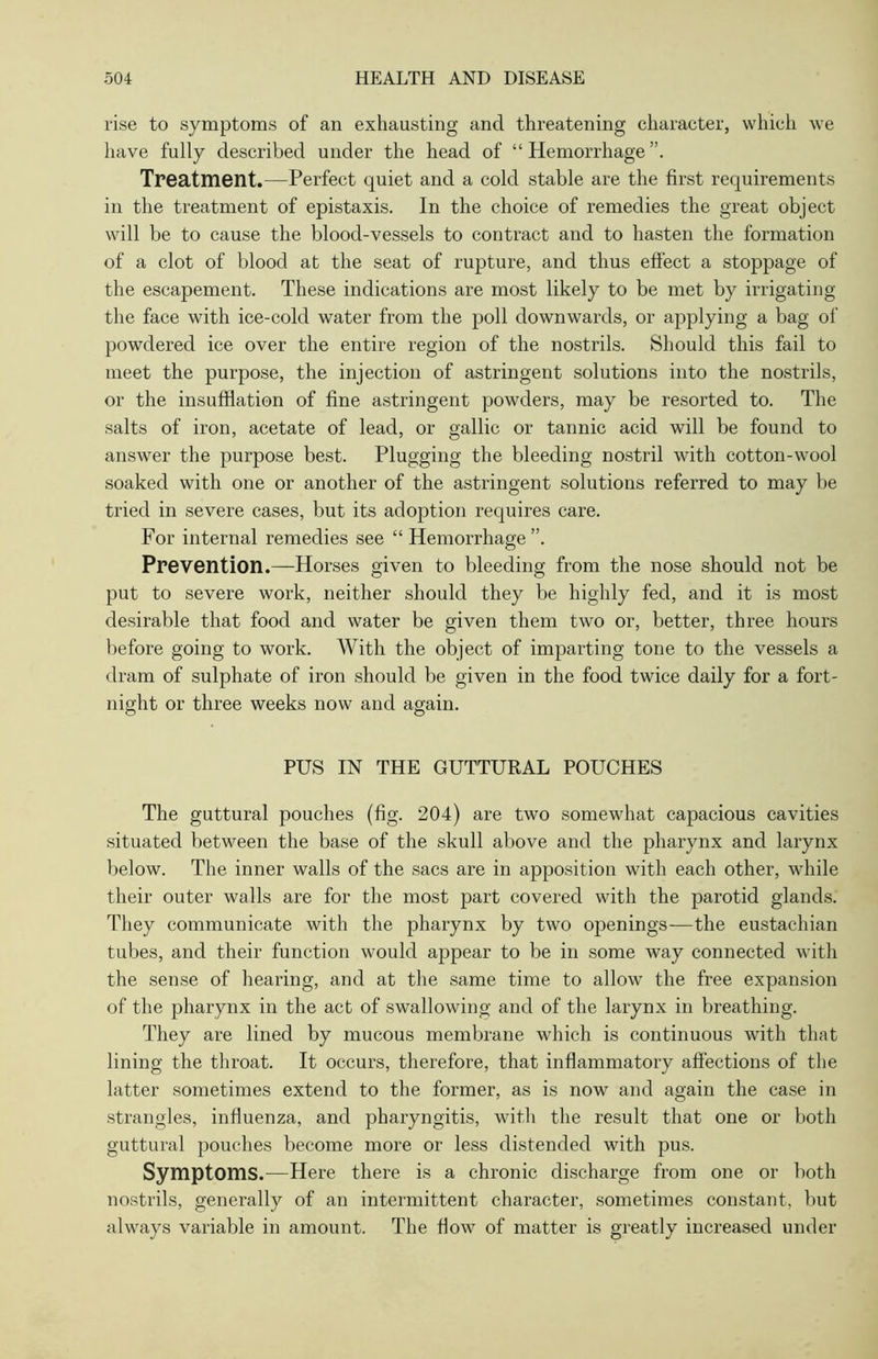 rise to symptoms of an exhausting and threatening character, which we have fully described under the head of “ Hemorrhage Treatment.—Perfect quiet and a cold stable are the first requirements in the treatment of epistaxis. In the choice of remedies the great object will be to cause the blood-vessels to contract and to hasten the formation of a clot of blood at the seat of rupture, and thus effect a stoppage of the escapement. These indications are most likely to be met by irrigating the face with ice-cold water from the poll downwards, or applying a bag of powdered ice over the entire region of the nostrils. Should this fail to meet the purpose, the injection of astringent solutions into the nostrils, or the insufflation of fine astringent powders, may be resorted to. The salts of iron, acetate of lead, or gallic or tannic acid will be found to answer the purpose best. Plugging the bleeding nostril with cotton-wool soaked with one or another of the astringent solutions referred to may be tried in severe cases, but its adoption requires care. For internal remedies see “Hemorrhage”. Prevention.—Horses given to bleeding from the nose should not be put to severe work, neither should they be highly fed, and it is most desirable that food and water be given them two or, better, three hours before going to work. With the object of imparting tone to the vessels a dram of sulphate of iron should be given in the food twice daily for a fort- night or three weeks now and again. PUS IN THE GUTTURAL POUCHES The guttural pouches (fig. 204) are two somewhat capacious cavities situated between the base of the skull above and the pharynx and larynx below. The inner walls of the sacs are in apposition with each other, while their outer walls are for the most part covered with the parotid glands. They communicate with the pharynx by two openings—the eustachian tubes, and their function would appear to be in some way connected with the sense of hearing, and at the same time to allow the free expansion of the pharynx in the act of swallowing and of the larynx in breathing. They are lined by mucous membrane which is continuous with that lining the throat. It occurs, therefore, that inflammatory affections of the latter sometimes extend to the former, as is now and again the case in strangles, influenza, and pharyngitis, with the result that one or both guttural pouches become more or less distended with pus. Symptoms.—Here there is a chronic discharge from one or both nostrils, generally of an intermittent character, sometimes constant, but always variable in amount. The flow of matter is greatly increased under