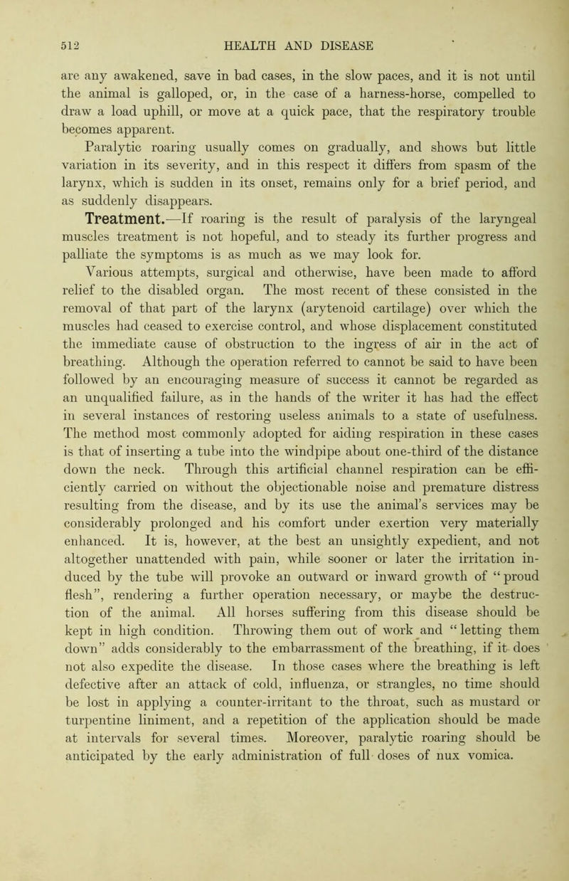 are any awakened, save in bad cases, in the slow paces, and it is not until the animal is galloped, or, in the case of a harness-horse, compelled to draw a load uphill, or move at a quick pace, that the respiratory trouble becomes apparent. Paralytic roaring usually comes on gradually, and shows but little variation in its severity, and in this respect it differs from spasm of the larynx, which is sudden in its onset, remains only for a brief period, and as suddenly disappears. Treatment.—If roaring is the result of paralysis of the laryngeal muscles treatment is not hopeful, and to steady its further progress and palliate the symptoms is as much as we may look for. Various attempts, surgical and otherwise, have been made to afford relief to the disabled organ. The most recent of these consisted in the removal of that part of the larynx (arytenoid cartilage) over which the muscles had ceased to exercise control, and whose displacement constituted the immediate cause of obstruction to the ingress of air in the act of breathing. Although the operation referred to cannot be said to have been followed by an encouraging measure of success it cannot be regarded as an unqualified failure, as in the hands of the writer it has had the effect in several instances of restoring useless animals to a state of usefulness. The method most commonly adopted for aiding respiration in these cases is that of inserting a tube into the windpipe about one-third of the distance down the neck. Through this artificial channel respiration can be effi- ciently carried on without the objectionable noise and premature distress resulting from the disease, and by its use the animal’s services may be considerably prolonged and his comfort under exertion very materially enhanced. It is, however, at the best an unsightly expedient, and not altogether unattended with pain, while sooner or later the irritation in- duced by the tube will provoke an outward or inward growth of “ proud flesh”, rendering a further operation necessary, or maybe the destruc- tion of the animal. All horses suffering from this disease should be kept in high condition. Throwing them out of work and “ letting them down” adds considerably to the embarrassment of the breathing, if it does not also expedite the disease. In those cases where the breathing is left defective after an attack of cold, influenza, or strangles, no time should be lost in applying a counter-irritant to the throat, such as mustard or turpentine liniment, and a repetition of the application should be made at intervals for several times. Moreover, paralytic roaring should be anticipated by the early administration of full doses of nux vomica.