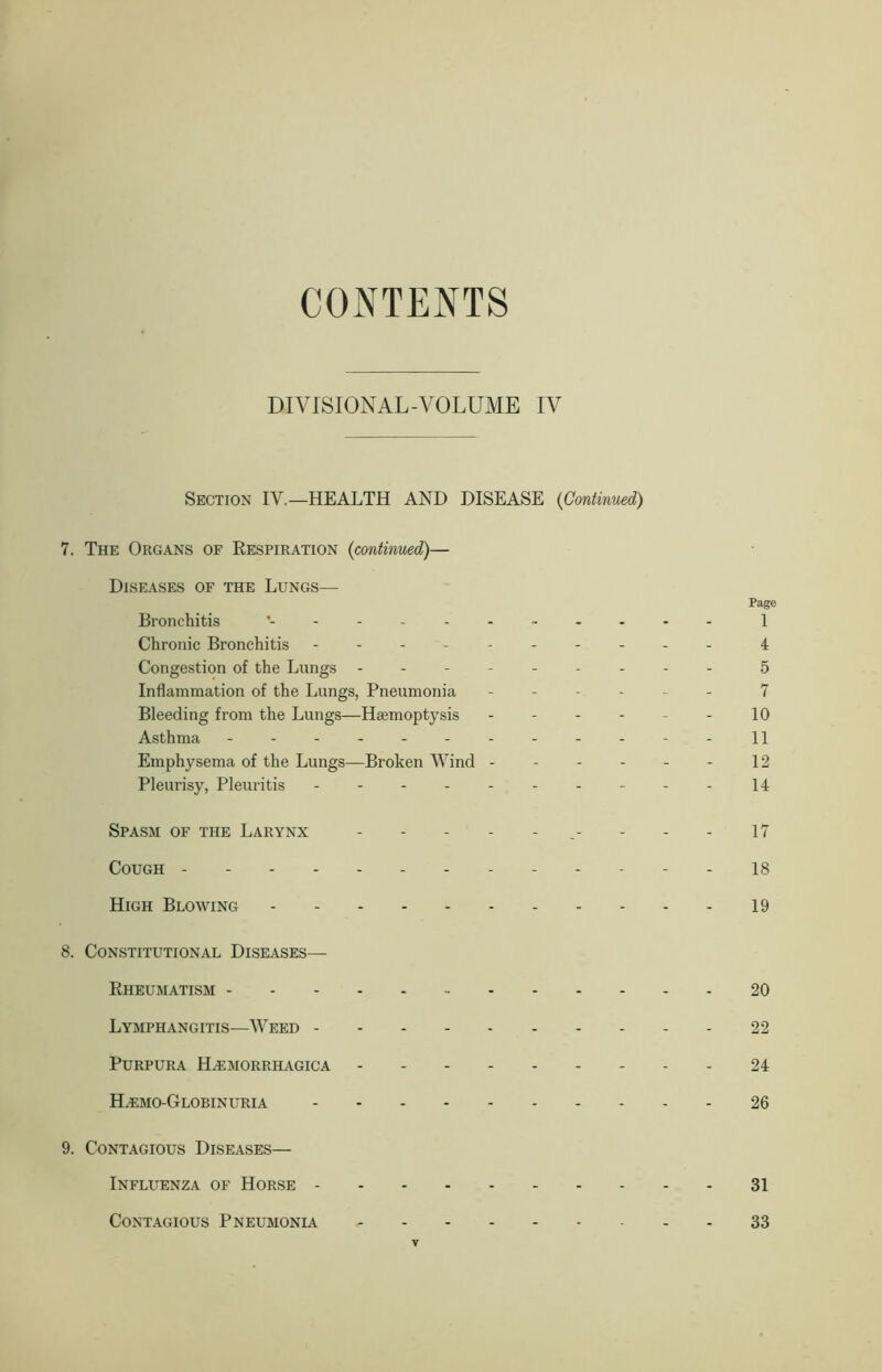 CONTENTS DIVISIONAL-VOLUME IV Section IV.—HEALTH AND DISEASE (Continued) 7. The Organs of Respiration (continued)— Diseases of the Lungs— Page Bronchitis 1 Chronic Bronchitis - -- -- -- -- - 4 Congestion of the Lungs --------- 5 Inflammation of the Lungs, Pneumonia ------ 7 Bleeding from the Lungs—Haemoptysis - - - - - - 10 Asthma ------------ 11 Emphysema of the Lungs—Broken Wind 12 Pleurisy, Pleuritis 14 Spasm of the Larynx ----- 17 Cough - 18 High Blowing 19 8. Constitutional Diseases— Rheumatism 20 Lymphangitis—Weed 22 Purpura Hemorrhagica 24 Hemo-Globinuria 26 9. Contagious Diseases— Influenza of Horse 31 Contagious Pneumonia 33 y