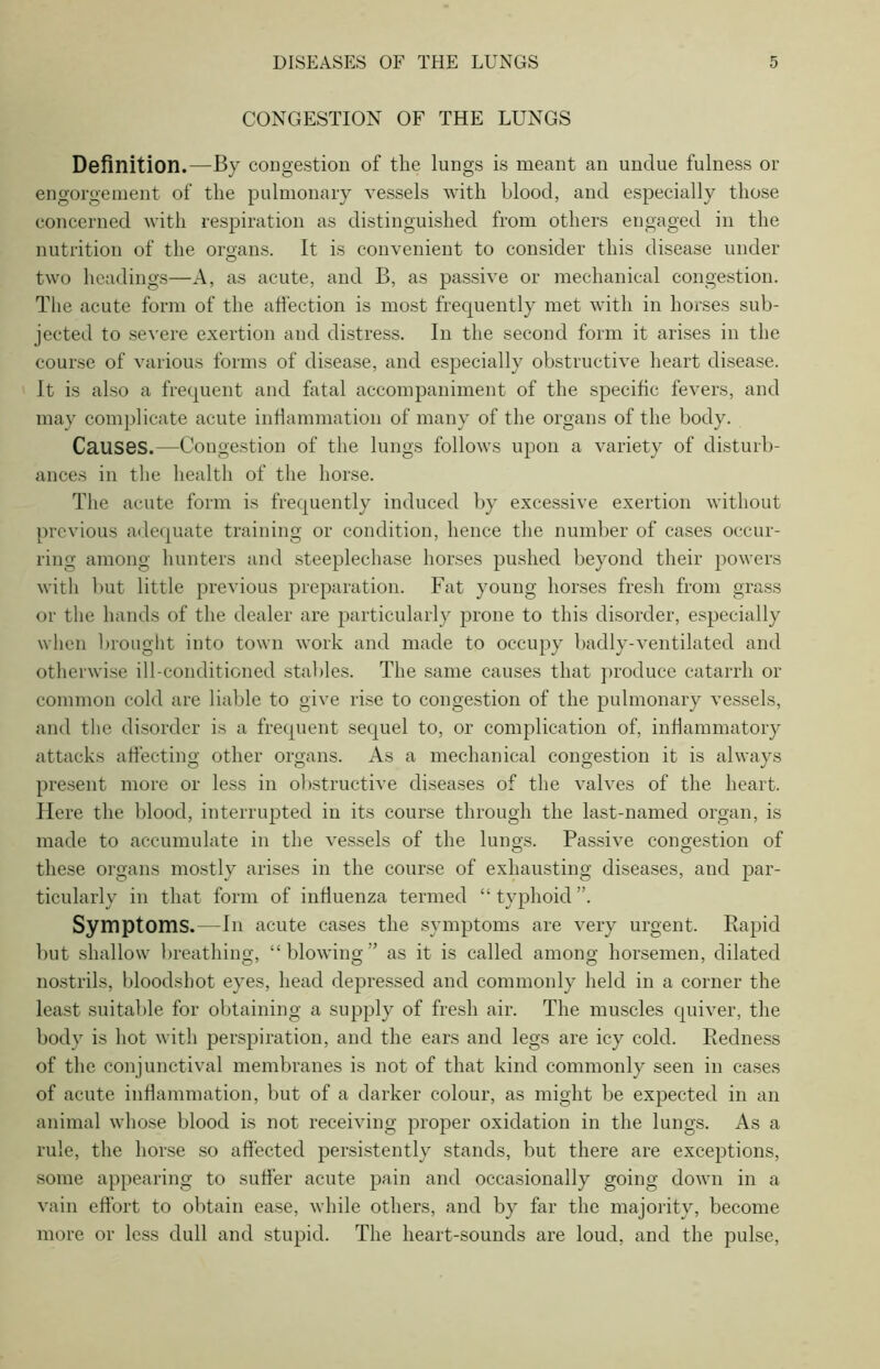 CONGESTION OF THE LUNGS Definition.—By congestion of the lungs is meant an undue fulness or engorgement of the pulmonary vessels with blood, and especially those concerned with respiration as distinguished from others engaged in the nutrition of the organs. It is convenient to consider this disease under two headings—A, as acute, and B, as passive or mechanical congestion. The acute form of the affection is most frequently met with in horses sub- jected to severe exertion and distress. In the second form it arises in the course of various forms of disease, and especially obstructive heart disease. It is also a frequent and fatal accompaniment of the specific fevers, and may complicate acute inflammation of many of the organs of the body. Causes.—Congestion of the lungs follows upon a variety of disturb- ances in the health of the horse. The acute form is frequently induced by excessive exertion without previous adequate training or condition, hence the number of cases occur- ring among hunters and steeplechase horses pushed beyond their powers with but little previous preparation. Fat young horses fresh from grass or the hands of the dealer are particularly prone to this disorder, especially when brought into town work and made to occupy badly-ventilated and otherwise ill-conditioned stables. The same causes that produce catarrh or common cold are liable to give rise to congestion of the pulmonary vessels, and the disorder is a frequent sequel to, or complication of, inflammatory attacks affecting other organs. As a mechanical congestion it is always present more or less in obstructive diseases of the valves of the heart. Here the blood, interrupted in its course through the last-named organ, is made to accumulate in the vessels of the lungs. Passive congestion of these organs mostly arises in the course of exhausting diseases, and par- ticularly in that form of influenza termed “ typhoid ”. Symptoms.—In acute cases the symptoms are very urgent. Rapid but shallow breathing, “ blowing as it is called among horsemen, dilated nostrils, bloodshot eyes, head depressed and commonly held in a corner the least suitable for obtaining a supply of fresh air. The muscles quiver, the body is hot with perspiration, and the ears and legs are icy cold. Redness of the conjunctival membranes is not of that kind commonly seen in cases of acute inflammation, but of a darker colour, as might be expected in an animal whose blood is not receiving proper oxidation in the lungs. As a rule, the horse so affected persistently stands, but there are exceptions, some appearing to suffer acute pain and occasionally going down in a vain effort to obtain ease, while others, and by far the majority, become more or less dull and stupid. The heart-sounds are loud, and the pulse,