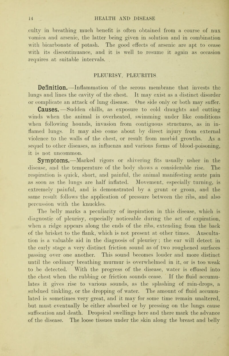 culty in breathing much benefit is often obtained from a course of nux vomica and arsenic, the latter being given in solution and in combination with bicarbonate of potash. The good effects of arsenic are apt to cease with its discontinuance, and it is well to resume it again as occasion requires at suitable intervals. PLEURISY, PLEURITIS Definition.—Inflammation of the serous membrane that invests the lungs and lines the cavity of the chest. It may exist as a distinct disorder or complicate an attack of lung disease. One side only or both may suffer. Causes.—Sudden chills, as exposure to cold draughts and cutting- winds when the animal is overheated, swimming under like conditions when following hounds, invasion from contiguous structures, as in in- flamed lungs. It may also come about by direct injury from external violence to the walls of the chest, or result from morbid growths. As a sequel to other diseases, as influenza and various forms of blood-poisoning, it is not uncommon. Symptoms.—Marked rigors or shivering fits usually usher in the disease, and the temperature of the body shows a considerable rise. The respiration is quick, short, and painful, the animal manifesting acute pain as soon as the lungs are half inflated. Movement, especially turning, is extremely painful, and is demonstrated by a grunt or groan, and the same result follows the application of pressure between the ribs, and also percussion with the knuckles. The belly marks a peculiarity of inspiration in this disease, which is diagnostic of pleurisy, especially noticeable during the act of expiration, when a ridge appears along the ends of the ribs, extending from the back of the brisket to the flank, which is not present at other times. Ausculta- tion is a valuable aid in the diagnosis of pleurisy; the ear will detect in the early stage a very distinct friction sound as of two roughened surfaces passing over one another. This sound becomes louder and more distinct until the ordinary breathing murmur is overwhelmed in it, or is too weak to be detected. With the progress of the disease, water is effused into the chest when the rubbing or friction sounds cease. If the fluid accumu- lates it gives rise to various sounds, as the splashing of rain-drops, a subdued tinkling, or the dropping of water. The amount of fluid accumu- lated is sometimes very great, and it may for some time remain unaltered, but must eventually be either absorbed or by pressing on the lungs cause suffocation and death. Dropsical swellings here and there mark the advance of the disease. The loose tissues under the skin along the breast and belly