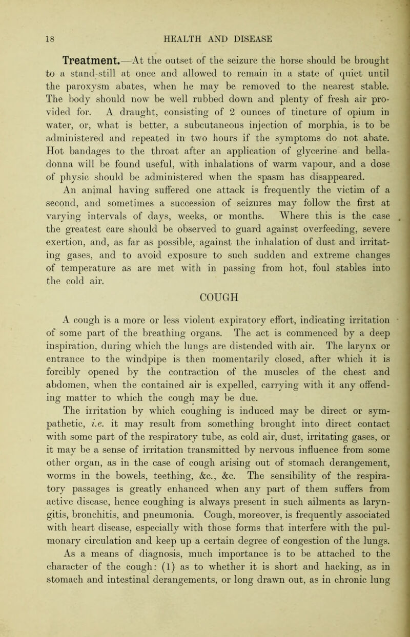 Treatment.—At the outset of the seizure the horse should be brought to a stand-still at once and allowed to remain in a state of quiet until the paroxysm abates, when he may be removed to the nearest stable. The body should now be well rubbed down and plenty of fresh air pro- vided for. A draught, consisting of 2 ounces of tincture of opium in water, or, what is better, a subcutaneous injection of morphia, is to be administered and repeated in two hours if the symptoms do not abate. Hot bandages to the throat after an application of glycerine and bella- donna will be found useful, with inhalations of warm vapour, and a dose of physic should be administered when the spasm has disappeared. An animal having suffered one attack is frequently the victim of a second, and sometimes a succession of seizures may follow the first at varying intervals of days, weeks, or months. Where this is the case the greatest care should be observed to guard against overfeeding, severe exertion, and, as far as possible, against the inhalation of dust and irritat- ing gases, and to avoid exposure to such sudden and extreme changes of temperature as are met with in passing from hot, foul stables into the cold air. COUGH A cough is a more or less violent expiratory effort, indicating irritation of some part of the breathing organs. The act is commenced by a deep inspiration, during which the lungs are distended with air. The larynx or entrance to the windpipe is then momentarily closed, after which it is forcibly opened by the contraction of the muscles of the chest and abdomen, when the contained air is expelled, carrying with it any offend- ing matter to which the cough may be due. The irritation by which coughing is induced may be direct or sym- pathetic, i.e. it may result from something brought into direct contact with some part of the respiratory tube, as cold air, dust, irritating gases, or it may be a sense of irritation transmitted by nervous influence from some other organ, as in the case of cough arising out of stomach derangement, worms in the bowels, teething, &c., &c. The sensibility of the respira- tory passages is greatly enhanced when any part of them suffers from active disease, hence coughing is always present in such ailments as laryn- gitis, bronchitis, and pneumonia. Cough, moreover, is frequently associated with heart disease, especially with those forms that interfere with the pul- monary circulation and keep up a certain degree of congestion of the lungs. As a means of diagnosis, much importance is to be attached to the character of the cough: (l) as to whether it is short and hacking, as in stomach and intestinal derangements, or long drawn out, as in chronic lung