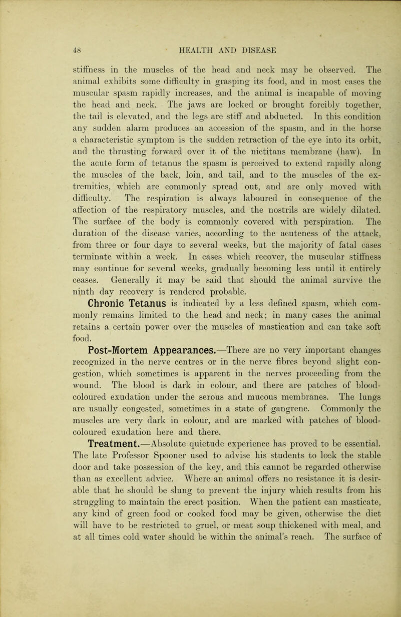 stiffness in the muscles of the head and neck may be observed. The animal exhibits some difficulty in grasping its food, and in most cases the muscular spasm rapidly increases, and the animal is incapable of moving the head and neck. The jaws are locked or brought forcibly together, the tail is elevated, and the legs are stiff and abducted. In this condition any sudden alarm produces an accession of the spasm, and in the horse a characteristic symptom is the sudden retraction of the eye into its orbit, and the thrusting forward over it of the nictitans membrane (haw). In the acute form of tetanus the spasm is perceived to extend rapidly along the muscles of the back, loin, and tail, and to the muscles of the ex- tremities, which are commonly spread out, and are only moved with difficulty. The respiration is always laboured in consequence of the affection of the respiratory muscles, and the nostrils are widely dilated. The surface of the body is commonly covered with perspiration. The duration of the disease varies, according to the acuteness of the attack, from three or four days to several weeks, but the majority of fatal cases terminate within a week. In cases which recover, the muscular stiffness may continue for several weeks, gradually becoming less until it entirely ceases. Generally it may be said that should the animal survive the ninth day recovery is rendered probable. Chronic Tetanus is indicated by a less defined spasm, which com- monly remains limited to the head and neck; in many cases the animal retains a certain power over the muscles of mastication and can take soft food. Post-Mortem Appearances.—There are no very important changes recognized in the nerve centres or in the nerve fibres beyond slight con- gestion, which sometimes is apparent in the nerves proceeding from the wound. The blood is dark in colour, and there are patches of bloocl- coloured exudation under the serous and mucous membranes. The lungs are usually congested, sometimes in a state of gangrene. Commonly the muscles are very dark in colour, and are marked with patches of blood- coloured exudation here and there. Treatment.—Absolute quietude experience has proved to be essential. The late Professor Spooner used to advise his students to lock the stable door and take possession of the key, and this cannot be regarded otherwise than as excellent advice. Where an animal offers no resistance it is desir- able that he should be slung to prevent the injury which results from his struggling to maintain the erect position. When the patient can masticate, any kind of green food or cooked food may be given, otherwise the diet will have to be restricted to gruel, or meat soup thickened with meal, and at all times cold water should be within the animal’s reach. The surface of