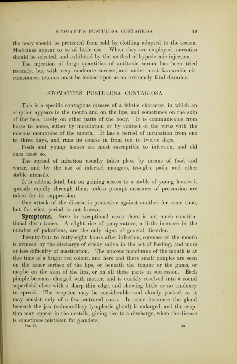 the body should be protected from cold by clothing adapted to the season. Medicines appear to be of little use. When they are employed, narcotics should be selected, and exhibited by the method of hypodermic injection. The injection of large quantities of antitoxic serum has been tried recently, but with very moderate success, and under most favourable cir- cumstances tetanus must be looked upon as an extremely fatal disorder. STOMATITIS PUSTULOSA CONTAGIOSA This is a specific contagious disease of a febrile character, in which an eruption appears in the mouth and on the lips, and sometimes on the skin of the' face, rarely on ether parts of the body. It is communicable from horse to horse, either by inoculation or by contact of the virus with the mucous membrane of the mouth. It has a period of incubation from one to three days, and runs its course in from ten to twelve days. Foals and young horses are most susceptible to infection, and old ones least so. The spread of infection usually takes place by means of food and water, and by the use of infected mangers, troughs, pails, and other stable utensils. It is seldom fatal, but on gaining access to a stable of young horses it spreads rapidly through them unless prompt measures of precaution are taken for its suppression. One attack of the disease is protective against another for some time, but for what period is not known. Symptoms.—Save in exceptional cases there is not much constitu- tional disturbance. A slight rise of temperature, a little increase in the number of pulsations, are the only signs of general disorder. Twenty-four to forty-eight hours after infection, soreness of the mouth is evinced by the discharge of sticky saliva in the act of feeding, and more or less difficulty of mastication. The mucous membrane of the mouth is at this time of a bright red colour, and here and there small pimples are seen on the inner surface of the lips, or beneath the tongue or the gums, or maybe on the skin of the lips, or on all these parts in succession. Each pimple becomes charged with matter, and is quickly resolved into a round superficial ulcer with a sharp thin edge, and showing little or no tendency to spread. The eruption may be considerable and closely packed, or it may consist only of a few scattered sores. In some instances the gland beneath the jaw (submaxillary lymphatic gland) is enlarged, and the erup- tion may appear in the nostrils, giving rise to a discharge, when the disease is sometimes mistaken for glanders. VOL. II. 38