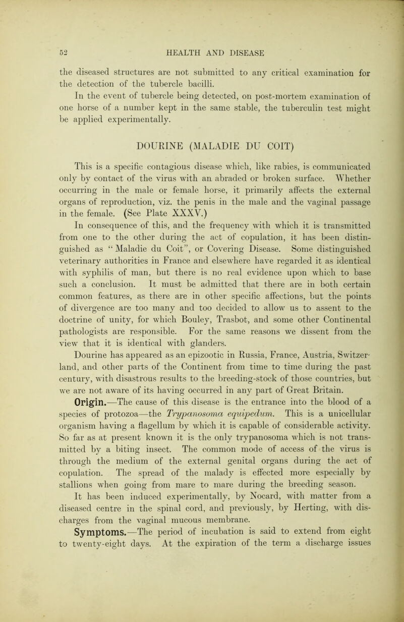 the diseased structures are not submitted to any critical examination for the detection of the tubercle bacilli. In the event of tubercle being detected, on post-mortem examination of one horse of a number kept in the same stable, the tuberculin test might be applied experimentally. DOURINE (MALADIE DU COIT) This is a specific contagious disease which, like rabies, is communicated only by contact of the virus with an abraded or broken surface. Whether occurring in the male or female horse, it primarily affects the external organs of reproduction, viz. the penis in the male and the vaginal passage in the female. (See Plate XXXV.) In consequence of this, and the frequency with which it is transmitted from one to the other during the act of copulation, it has been distin- guished as “ Maladie du Coit”, or Covering Disease. Some distinguished veterinary authorities in France and elsewhere have regarded it as identical with syphilis of man, but there is no real evidence upon which to base such a conclusion. It must be admitted that there are in both certain common features, as there are in other specific affections, but the points of divergence are too many and too decided to allow us to assent to the doctrine of unity, for which Bouley, Trasbot, and some other Continental pathologists are responsible. For the same reasons we dissent from the view that it is identical with glanders. Dourine has appeared as an epizootic in Russia, France, Austria, Switzer- land, and other parts of the Continent from time to time during the past century, with disastrous results to the breeding-stock of those countries, but we are not aware of its having occurred in any part of Great Britain. Origin.—The cause of this disease is the entrance into the blood of a species of protozoa—the Trypanosoma equipedum. This is a unicellular organism having a flagellum by which it is capable of considerable activity. So far as at present known it is the only trypanosoma which is not trans- mitted by a biting insect. The common mode of access of the virus is through the medium of the external genital organs during the act of copulation. The spread of the malady is effected more especially by stallions when going from mare to mare during the breeding season. It has been induced experimentally, by Nocard, with matter from a diseased centre in the spinal cord, and previously, by Herting, with dis- charges from the vaginal mucous membrane. Symptoms.—The period of incubation is said to extend from eight to twenty-eight days. At the expiration of the term a discharge issues