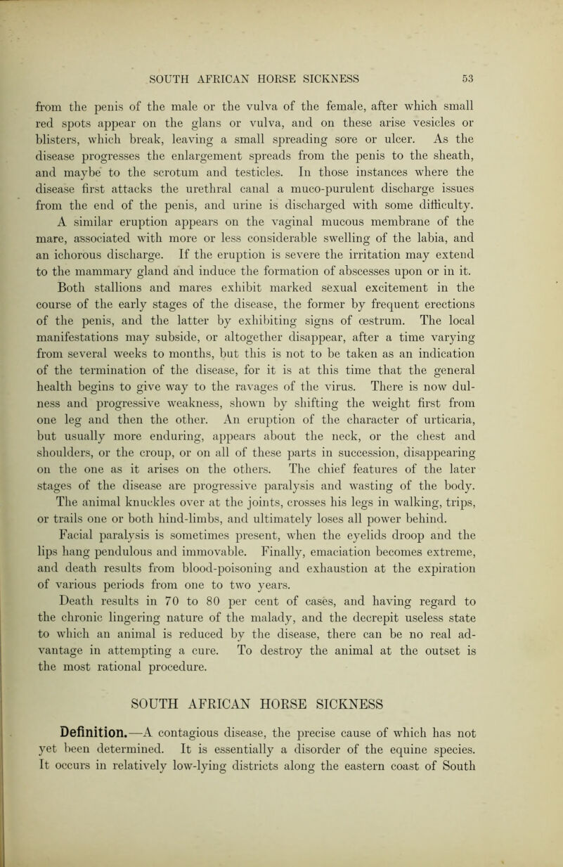 from the penis of the male or the vulva of the female, after which small red spots appear on the glans or vulva, and on these arise vesicles or blisters, which break, leaving a small spreading sore or ulcer. As the disease progresses the enlargement spreads from the penis to the sheath, and maybe to the scrotum and testicles. In those instances where the disease first attacks the urethral canal a muco-purulent discharge issues from the end of the penis, and urine is discharged with some difficulty. A similar eruption appears on the vaginal mucous membrane of the mare, associated with more or less considerable swelling of the labia, and an ichorous discharge. If the eruption is severe the irritation may extend to the mammary gland and induce the formation of abscesses upon or in it. Both stallions and mares exhibit marked sexual excitement in the course of the early stages of the disease, the former by frequent erections of the penis, and the latter by exhibiting signs of oestrum. The local manifestations may subside, or altogether disappear, after a time varying from several weeks to months, but this is not to be taken as an indication of the termination of the disease, for it is at this time that the general health begins to give way to the ravages of the virus. There is now dul- ness and progressive weakness, shown by shifting the weight first from one leg and then the other. An eruption of the character of urticaria, but usually more enduring, appears about the neck, or the chest and shoulders, or the croup, or on all of these parts in succession, disappearing on the one as it arises on the others. The chief features of the later stages of the disease are progressive paralysis and wasting of the body. The animal knuckles over at the joints, crosses his legs in walking, trips, or trails one or both hind-limbs, and ultimately loses all power behind. Facial paralysis is sometimes present, when the eyelids droop and the lips hang pendulous and immovable. Finally, emaciation becomes extreme, and death results from blood-poisoning and exhaustion at the expiration of various periods from one to two years. Death results in 70 to 80 per cent of cases, and having regard to the chronic lingering nature of the malady, and the decrepit useless state to which an animal is reduced by the disease, there can be no real ad- vantage in attempting a cure. To destroy the animal at the outset is the most rational procedure. SOUTH AFRICAN HORSE SICKNESS Definition.—A contagious disease, the precise cause of which has not yet been determined. It is essentially a disorder of the equine species. It occurs in relatively low-lying districts along the eastern coast of South