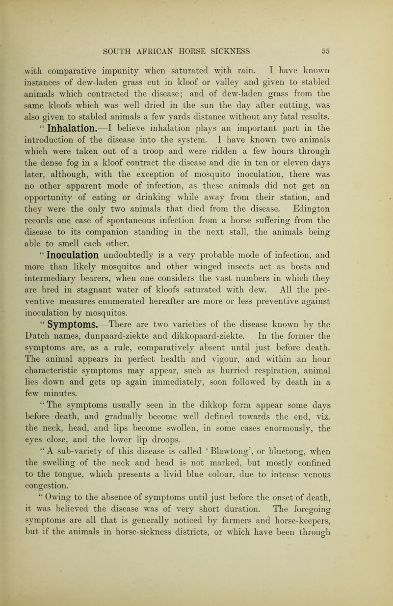 with comparative impunity when saturated with rain. I have known instances of dew-laden grass cut in kloof or valley and given to stabled animals which contracted the disease; and of dew-laden grass from the same kloofs which was well dried in the sun the day after cutting, was also given to stabled animals a few yards distance without any fatal results. “ Inhalation.—I believe inhalation plays an important part in the introduction of the disease into the system. I have known two animals which were taken out of a troop and were ridden a few hours through the dense fog in a kloof contract the disease and die in ten or eleven days later, although, with the exception of mosquito inoculation, there was no other apparent mode of infection, as these animals did not get an opportunity of eating or drinking while away from their station, and they were the only two animals that died from the disease. Edington records one case of spontaneous infection from a horse suffering from the disease to its companion standing in the next stall, the animals being able to smell each other. “ Inoculation undoubtedly is a very probable mode of infection, and more than likely mosquitos and other winged insects act as hosts and intermediary bearers, when one considers the vast numbers in which they are bred in stagnant water of kloofs saturated with dew. All the pre- ventive measures enumerated hereafter are more or less preventive against inoculation by mosquitos. “ Symptoms.—There are two varieties of the disease known by the Dutch names, dunpaard-ziekte and dikkopaard-ziekte. In the former the symptoms are, as a rule, comparatively absent until just before death. The animal appears in perfect health and vigour, and within an hour characteristic symptoms may appear, such as hurried respiration, animal lies down and gets up again immediately, soon followed by death in a few minutes. “ The symptoms usually seen in the dikkop form appear some days before death, and gradually become well defined towards the end, viz. the neck, head, and lips become swollen, in some cases enormously, the eyes close, and the lower lip droops. “ A sub-variety of this disease is called ‘ Blawtong’, or bluetong, when the swelling of the neck and head is not marked, but mostly confined to the tongue, which presents a livid blue colour, due to intense venous congestion. “ Owing to the absence of symptoms until just before the onset of death, it was believed the disease was of very short duration. The foregoing symptoms are all that is generally noticed by farmers and horse-keepers, but if the animals in horse-sickness districts, or which have been through