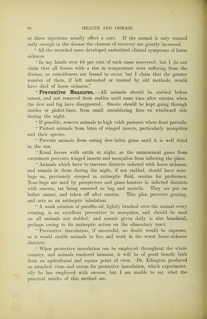 or three injections usually effect a cure. If the animal is only treated early enough in the disease the chances of recovery are greatly increased. “ All the recorded cases developed undoubted clinical symptoms of horse sickness. “ In my hands over 66 per cent of such cases recovered; but I do not claim that all horses with a rise in temperature were suffering from the disease, as coincidences are bound to occur, but I claim that the greater number of them, if left untreated or treated by old methods, would have died of horse sickness.” “ Preventive Measures.—All animals should be stabled before sunset, and not removed from stables until some time after sunrise, when the dew and fog have disappeared. Smoke should be kept going through stables or picket-lines, from small smouldering fires on windward side during the night. “ If possible, remove animals to high veldt pastures where frost prevails. “ Protect animals from bites of winged insects, particularly mosquitos and their species. “ Prevent animals from eating dew-laden grass until it is well dried in the sun. “ Kraal horses with cattle at night, as the ammoniacal gases from excrement prevents winged insects and mosquitos from infecting the place. “ Animals which have to traverse districts infected with horse sickness, and remain in them during the night, if not stabled, should have nose- bags on, previously steeped in antiseptic fluid, sanitas for preference. Nose-bags are used by prospectors and game-hunters in infected districts with success, tar being smeared on bag and nostrils. They are put on before sunset, and taken off after sunrise. This plan prevents grazing, and acts as an antiseptic inhalation. “ A weak solution of paraffin-oil, lightly brushed over the animal every evening, is an excellent preventive to mosquitos, and should be used on all animals not stabled; and arsenic given daily is also beneficial, perhaps owing to its antiseptic action on the alimentary tract. “ Preventive inoculation, if successful, no doubt would be supreme, as it would enable animals to live and work in the worst liorse-sickness districts. When protective inoculation can be employed throughout the whole country, and animals rendered immune, it will be of great benefit both from an agricultural and equine point of view. Dr. Edington produced an attached virus and serum for protective inoculation, which experiment- ally he lias employed with success, but I am unable to say what the practical results of this method are.