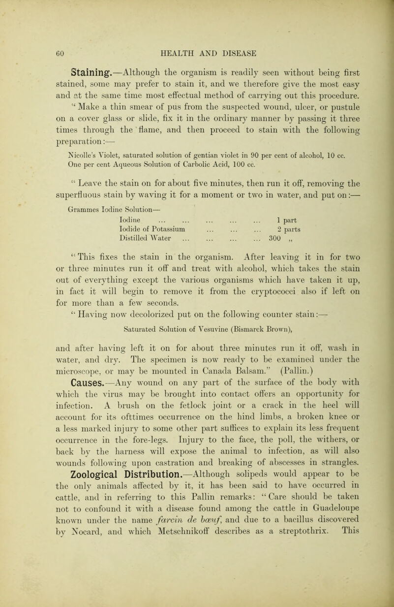 Staining.—Although the organism is readily seen without being first stained, some may prefer to stain it, and we therefore give the most easy and at the same time most effectual method of carrying out this procedure. “ Make a thin smear of pus from the suspected wound, ulcer, or pustule on a cover glass or slide, fix it in the ordinary manner by passing it three times through the flame, and then proceed to stain with the following preparation:— Nicolle’s Violet, saturated solution of gentian violet in 90 per cent of alcohol, 10 cc. One per cent Aqueous Solution of Carbolic Acid, 100 cc. “ Leave the stain on for about five minutes, then run it off’, removing the superfluous stain by waving it for a moment or two in water, and put on:— Grammes Iodine Solution— Iodine ... ... ... ... ... 1 part Iodide of Potassium ... ... ... 2 parts Distilled Water ... ... ... ... 300 „ “This fixes the stain in the organism. After leaving it in for two or three minutes run it off and treat with alcohol, which takes the stain out of everything except the various organisms which have taken it up, in fact it will begin to remove it from the cryptococci also if left on for more than a few seconds. “ Having now decolorized put on the following counter stain:—- Saturated Solution of Vesuvine (Bismarck Brown), and after having left it on for about three minutes run it off, wash in water, and dry. The specimen is now ready to be examined under the microscope, or may be mounted in Canada Balsam.” (Pallin.) Causes.—Any wound on any part of the surface of the body with which the virus may be brought into contact offers an opportunity for infection. A brush on the fetlock joint or a crack in the heel will account for its ofttimes occurrence on the hind limbs, a broken knee or a less marked injury to some other part suffices to explain its less frequent occurrence in the fore-legs. Injury to the face, the poll, the withers, or back by the harness will expose the animal to infection, as will also wounds following upon castration and breaking of abscesses in strangles. Zoological Distribution.—Although solipeds would appear to be the only animals affected by it, it has been said to have occurred in cattle, and in referring to this Pallin remarks: “Care should be taken not to confound it with a disease found among the cattle in Guadeloupe known under the name farcin de bceuf and due to a bacillus discovered by Nocard, and which Metsclmikoff describes as a streptothrix. This