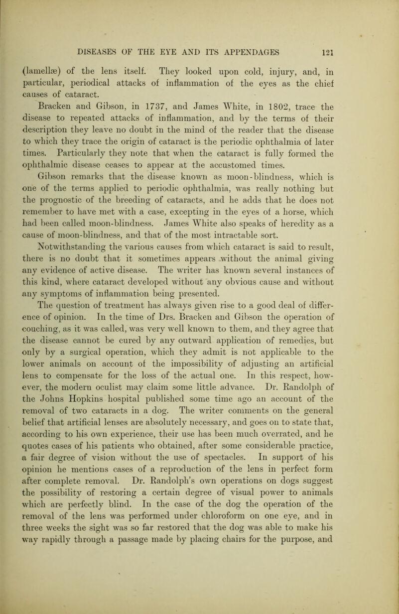 (lamellae) of the lens itself. They looked upon cold, injury, and, in particular, periodical attacks of inflammation of the eyes as the chief causes of cataract. Bracken and Gibson, in 1737, and James White, in 1802, trace the disease to repeated attacks of inflammation, and by the terms of their description they leave no doubt in the mind of the reader that the disease to which they trace the origin of cataract is the periodic ophthalmia of later times. Particularly they note that when the cataract is fully formed the ophthalmic disease ceases to appear at the accustomed times. Gibson remarks that the disease known as moon-blindness, which is one of the terms applied to periodic ophthalmia, was really nothing but the prognostic of the breeding of cataracts, and he adds that he does not remember to have met with a case, excepting in the eyes of a horse, which had been called moon-blindness. James White also speaks of heredity as a cause of moon-blindness, and that of the most intractable sort. Notwithstanding the various causes from which cataract is said to result, there is no doubt that it sometimes appears without the animal giving any evidence of active disease. The writer has known several instances of this kind, vrhere cataract developed 'without any obvious cause and without any symptoms of inflammation being presented. The question of treatment has always given rise to a good deal of differ- ence of opinion. In the time of Drs. Bracken and Gibson the operation of couching, as it was called, was very well known to them, and they agree that the disease cannot be cured by any outwrard application of remedies, but only by a surgical operation, which they admit is not applicable to the lower animals on account of the impossibility of adjusting an artificial lens to compensate for the loss of the actual one. In this respect, how- ever, the modern oculist may claim some little advance. Dr. Randolph of the Johns Hopkins hospital published some time ago an account of the removal of two cataracts in a dog. The writer comments on the general belief that artificial lenses are absolutely necessary, and goes on to state that, according to his own experience, their use has been much overrated, and he quotes cases of his patients vTho obtained, after some considerable practice, a fair degree of vision without the use of spectacles. In support of his opinion he mentions cases of a reproduction of the lens in perfect form after complete removal. Dr. Randolph’s own operations on dogs suggest the possibility of restoring a certain degree of visual power to animals which are perfectly blind. In the case of the dog the operation of the removal of the lens was performed under chloroform on one eye, and in three weeks the sight was so far restored that the dog was able to make his way rapidly through a passage made by placing chairs for the purpose, and