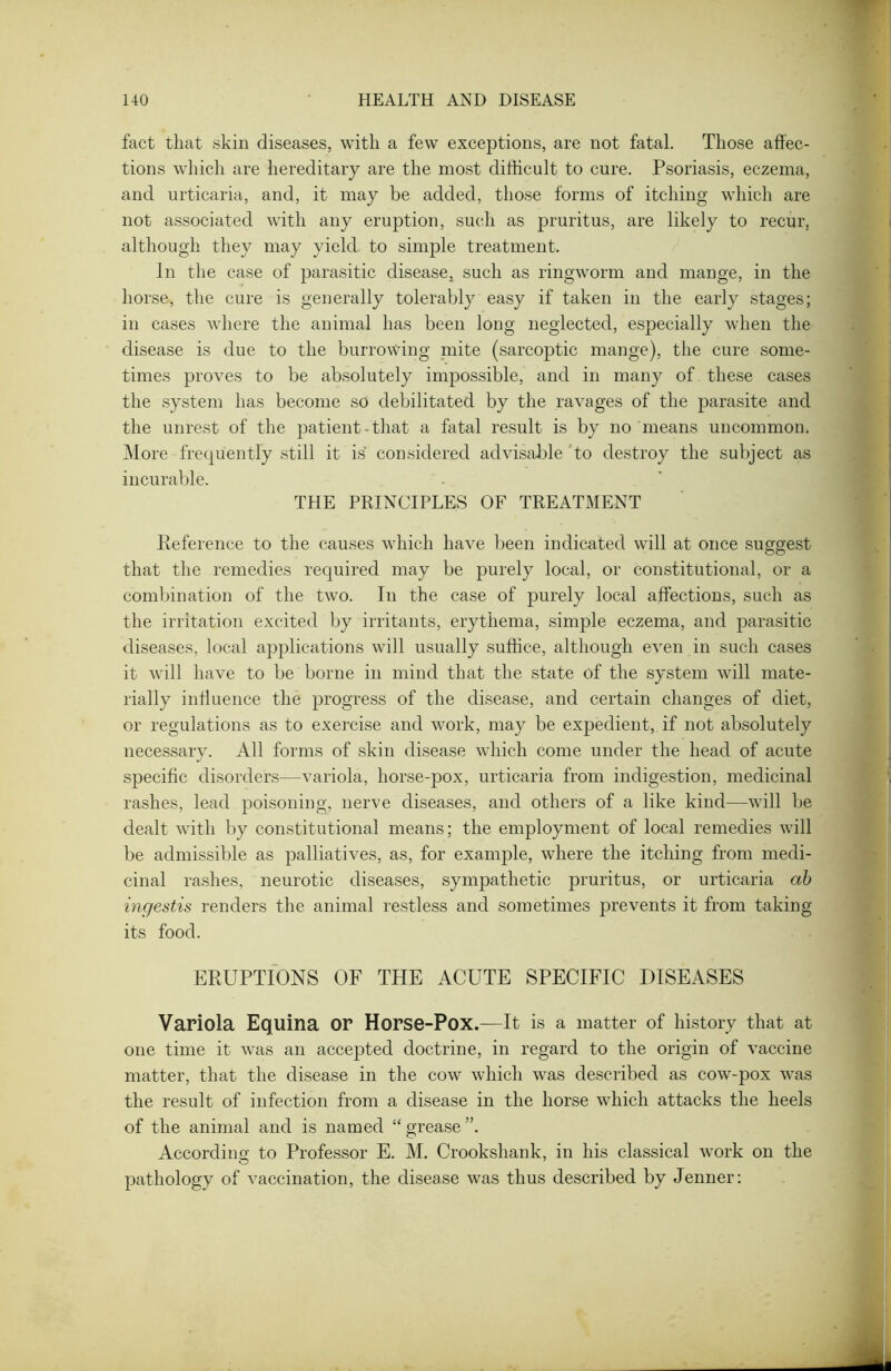 fact that skin diseases, with a few exceptions, are not fatal. Those affec- tions which are hereditary are the most difficult to cure. Psoriasis, eczema, and urticaria, and, it may be added, those forms of itching which are not associated with any eruption, such as pruritus, are likely to recur, although they may yield, to simple treatment. In the case of parasitic disease, such as ringworm and mange, in the horse, the cure is generally tolerably easy if taken in the early stages; in cases where the animal has been long neglected, especially when the disease is due to the burrowing mite (sarcoptic mange), the cure some- times proves to be absolutely impossible, and in many of these cases the system has become so debilitated by the ravages of the parasite and the unrest of the patient that a fatal result is by no means uncommon. More frequently still it is considered advisable to destroy the subject as incurable. THE PRINCIPLES OF TREATMENT Reference to the causes which have been indicated will at once suggest that the remedies required may be purely local, or constitutional, or a combination of the two. In the case of purely local affections, such as the irritation excited by irritants, erythema, simple eczema, and parasitic diseases, local applications will usually suffice, although even in such cases it will have to be borne in mind that the state of the system will mate- rially influence the progress of the disease, and certain changes of diet, or regulations as to exercise and work, may be expedient, if not absolutely necessary. All forms of skin disease which come under the head of acute specific disorders—variola, horse-pox, urticaria from indigestion, medicinal rashes, lead poisoning, nerve diseases, and others of a like kind—will be dealt with by constitutional means; the employment of local remedies will be admissible as palliatives, as, for example, where the itching from medi- cinal rashes, neurotic diseases, sympathetic pruritus, or urticaria ab ingestis renders the animal restless and sometimes prevents it from taking its food. ERUPTIONS OF THE ACUTE SPECIFIC DISEASES Variola Equina or Horse-Pox.—It is a matter of history that at one time it was an accepted doctrine, in regard to the origin of vaccine matter, that the disease in the cow which was described as cow-pox was the result of infection from a disease in the horse which attacks the heels of the animal and is named “ grease According to Professor E. M. Crookshank, in his classical wTork on the pathology of vaccination, the disease was thus described by Jenner: