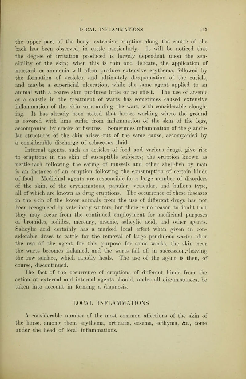 the upper part of the body, extensive eruption along the centre of the back has been observed, in cattle particularly. It will be noticed that the degree of irritation produced is largely dependent upon the sen- sibility of the skin; when this is thin and delicate, the application of mustard or ammonia will often produce extensive erythema, followed by the formation of vesicles, and ultimately desquamation of the cuticle, and maybe a superficial ulceration, while the same agent applied to an animal with a coarse skin produces little or no effect. The use of arsenic as a caustic in the treatment of warts has sometimes caused extensive inflammation of the skin surrounding the wart, with considerable slough- ing. It has already been stated that horses working Avhere the ground is covered with lime suffer from inflammation of the skin of the legs, accompanied by cracks or fissures. Sometimes inflammation of the glandu- lar structures of the skin arises out of the same cause, accompanied by a considerable discharge of sebaceous fluid. Internal agents, such as articles of food and various drugs, give rise to eruptions in the skin of susceptible subjects; the eruption known as nettle-rash following the eating of mussels and other shell-fish by man is an instance of an eruption following the consumption of certain kinds of food. Medicinal agents are responsible for a large number of disorders of the skin, of the erythematous, papular, vesicular, and bullous type, all of which are known as drug eruptions. The occurrence of these diseases in the skin of the lower animals from the use of different drugs has not been recognized by veterinary writers, but there is no reason to doubt that they may occur from the continued employment for medicinal purposes of bromides, iodides, mercury, arsenic, salicylic acid, and other agents. Salicylic acid certainly has a marked local effect when given in con- siderable doses to cattle for the removal of large pendulous warts; after the use of the agent for this purpose for some weeks, the skin near the warts becomes inflamed, and the warts fall off in succession,* leaving the raw surface, which rapidly heals. The use of the agent is then, of course, discontinued. The fact of the occurrence of eruptions of different kinds from the action of external and internal agents should, under all circumstances, be taken into account in forming a diagnosis. o o LOCAL INFLAMMATIONS A considerable number of the most common affections of the skin of the horse, among them erythema, urticaria, eczema, ecthyma, &c., come under the head of local inflammations.