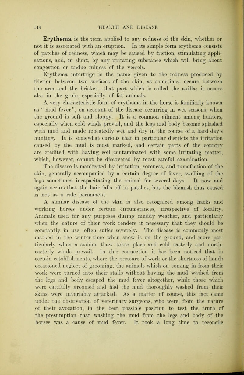 Erythema is the term applied to any redness of the skin, whether or not it is associated with an eruption. In its simple form erythema consists of patches of redness, which may be caused by friction, stimulating appli- cations, and, in short, by any irritating substance which will bring about congestion or undue fulness of the vessels. Erythema intertrigo is the name given to the redness produced by friction between two surfaces of the skin, as sometimes occurs between the arm and the brisket—that part which is called the axilla; it occurs also in the groin, especially of fat animals. A very characteristic form of erythema in the horse is familiarly known as “ mud fever ”, on account of the disease occurring in wet seasons, when the ground is soft and sloppy. It is a common ailment among hunters, especially when cold winds prevail, and the legs and body become splashed with mud and made repeatedly wet and dry in the course of a hard day’s hunting. It is somewhat curious that in particular districts the irritation caused by the mud is most marked, and certain parts of the country are credited with having soil contaminated with some irritating matter, which, however, cannot be discovered by most careful examination. The disease is manifested by irritation, soreness, and tumefaction of the skin, generally accompanied by a certain degree of fever, swelling of the legs sometimes incapacitating the animal for several days. It now and again occurs that the hair falls off in patches, but the blemish thus caused is not as a rule permanent. A similar disease of the skin is also recognized among hacks and working horses under certain circumstances, irrespective of locality. Animals used for any purposes during muddy weather, and particularly when the nature of their work renders it necessary that they should be constantly in use, often suffer severely. The disease is commonly most marked in the winter-time when snow is on the ground, and more par- ticularly when a sudden thaw takes place and cold easterly and north- easterly winds prevail. In this connection it has been noticed that in certain establishments, where the pressure of work or the shortness of hands occasioned neglect of grooming, the animals which on coming in from their work were turned into their stalls without having the mud washed from the legs and body escaped the mud fever altogether, while those which were carefully groomed and had the mud thoroughly washed from their skins were invariably attacked. As a matter of course, this fact came under the observation of veterinary surgeons, who were, from the nature of their avocation, in the best possible position to test the truth of the presumption that washing the mud from the legs and body of the horses was a cause of mud fever. It took a long time to reconcile