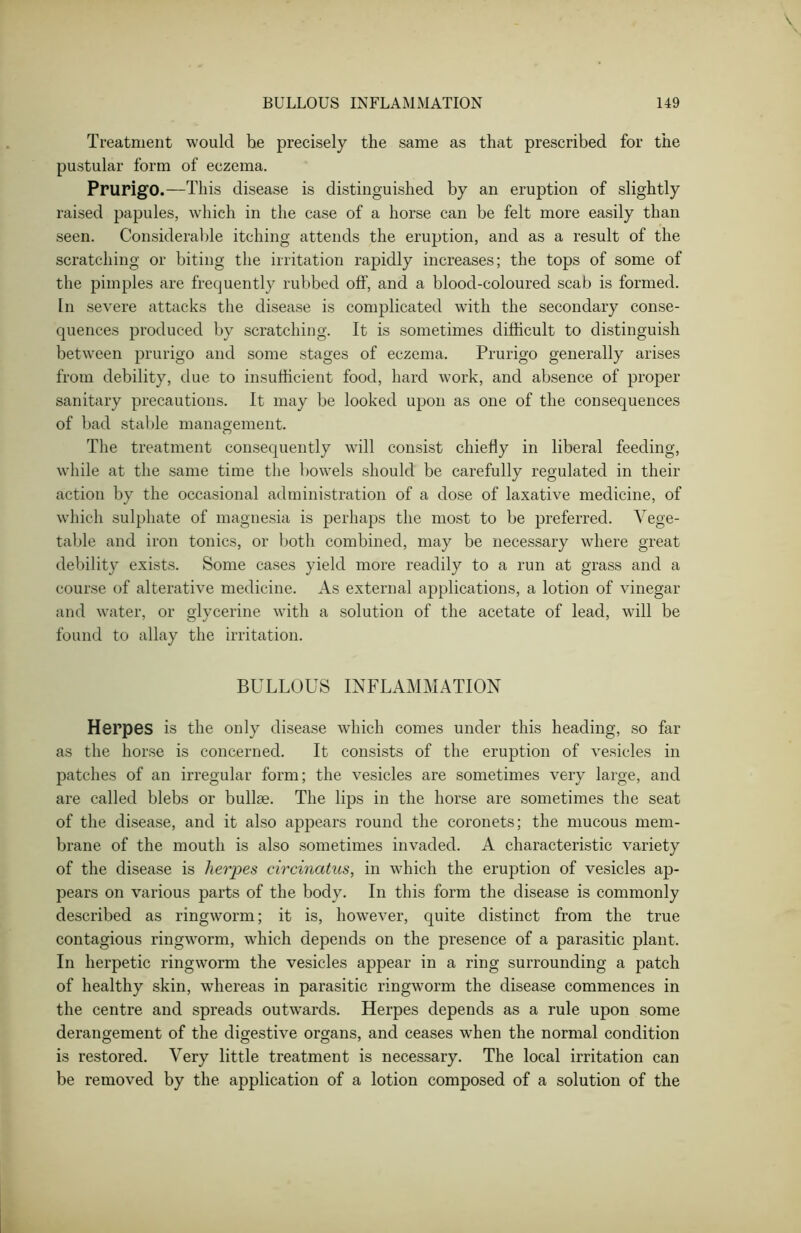 Treatment would be precisely the same as that prescribed for the pustular form of eczema. Prurigo.—This disease is distinguished by an eruption of slightly raised papules, which in the case of a horse can be felt more easily than seen. Considerable itching attends the eruption, and as a result of the scratching or biting the irritation rapidly increases; the tops of some of the pimples are frequently rubbed off, and a blood-coloured scab is formed. In severe attacks the disease is complicated with the secondary conse- quences produced by scratching. It is sometimes difficult to distinguish between prurigo and some stages of eczema. Prurigo generally arises from debility, due to insufficient food, hard work, and absence of proper sanitary precautions. It may be looked upon as one of the consequences of bad stable management. The treatment consequently will consist chiefly in liberal feeding, while at the same time the bowels should be carefully regulated in their action by the occasional administration of a dose of laxative medicine, of which sulphate of magnesia is perhaps the most to be preferred. Vege- table and iron tonics, or both combined, may be necessary where great debility exists. Some cases yield more readily to a run at grass and a course of alterative medicine. As external applications, a lotion of vinegar and water, or glycerine with a solution of the acetate of lead, will be found to allay the irritation. BULLOUS INFLAMMATION Herpes is the only disease which comes under this heading, so far as the horse is concerned. It consists of the eruption of vesicles in patches of an irregular form; the vesicles are sometimes very large, and are called blebs or bullae. The lips in the horse are sometimes the seat of the disease, and it also appears round the coronets; the mucous mem- brane of the mouth is also sometimes invaded. A characteristic variety of the disease is herpes circinatus, in which the eruption of vesicles ap- pears on various parts of the body. In this form the disease is commonly described as ringworm; it is, however, quite distinct from the true contagious ringworm, which depends on the presence of a parasitic plant. In herpetic ringworm the vesicles appear in a ring surrounding a patch of healthy skin, whereas in parasitic ringworm the disease commences in the centre and spreads outwTards. Herpes depends as a rule upon some derangement of the digestive organs, and ceases when the normal condition is restored. Very little treatment is necessary. The local irritation can be removed by the application of a lotion composed of a solution of the