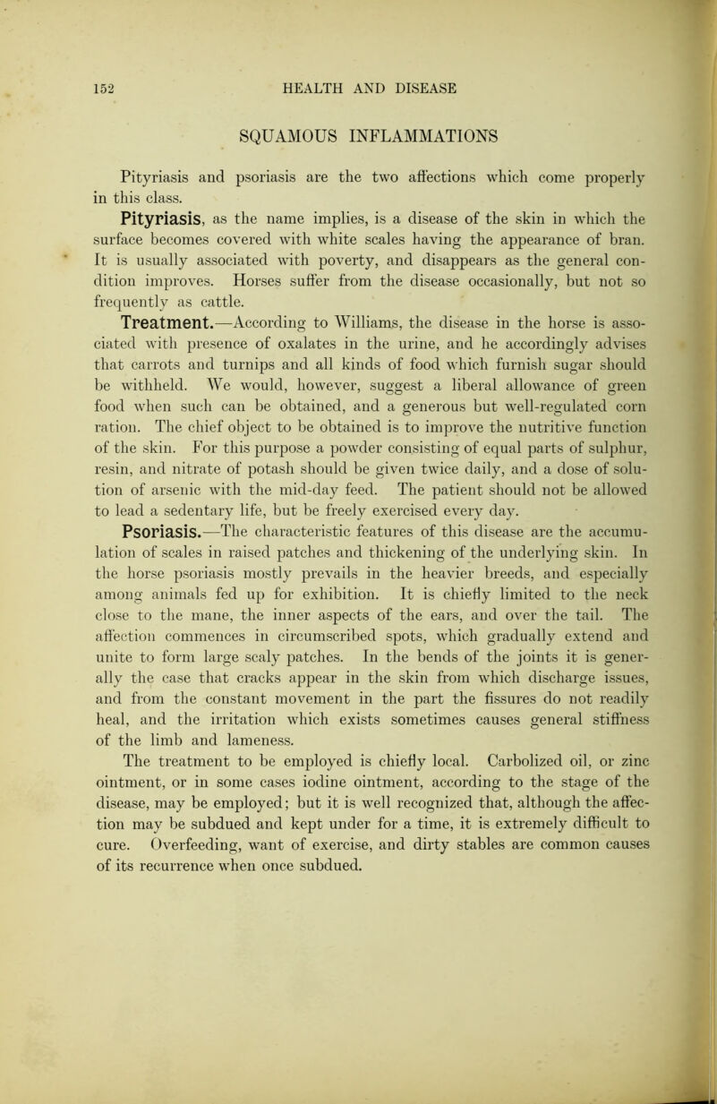 SQUAMOUS INFLAMMATIONS Pityriasis and psoriasis are the two affections which come properly in this class. Pityriasis, as the name implies, is a disease of the skin in which the surface becomes covered with white scales having the appearance of bran. It is usually associated with poverty, and disappears as the general con- dition improves. Horses suffer from the disease occasionally, but not so frequently as cattle. Treatment.—According to Williams, the disease in the horse is asso- ciated with presence of oxalates in the urine, and he accordingly advises that carrots and turnips and all kinds of food which furnish sugar should be withheld. We would, however, suggest a liberal allowance of green food when such can be obtained, and a generous but well-regulated corn ration. The chief object to be obtained is to improve the nutritive function of the skin. For this purpose a powder consisting of equal parts of sulphur, resin, and nitrate of potash should be given twice daily, and a dose of solu- tion of arsenic with the mid-day feed. The patient should not be allowed to lead a sedentary life, but be freely exercised every day. Psoriasis.—The characteristic features of this disease are the accumu- lation of scales in raised patches and thickening of the underlying skin. In the horse psoriasis mostly prevails in the heavier breeds, and especially among animals fed up for exhibition. It is chiefly limited to the neck close to the mane, the inner aspects of the ears, and over the tail. The affection commences in circumscribed spots, which gradually extend and unite to form large scaly patches. In the bends of the joints it is gener- ally the case that cracks appear in the skin from which discharge issues, and from the constant movement in the part the fissures do not readily heal, and the irritation which exists sometimes causes general stiffness of the limb and lameness. The treatment to be employed is chiefly local. Carbolized oil, or zinc ointment, or in some cases iodine ointment, according to the stage of the disease, may be employed; but it is well recognized that, although the affec- tion may be subdued and kept under for a time, it is extremely difficult to cure. Overfeeding, want of exercise, and dirty stables are common causes of its recurrence when once subdued.