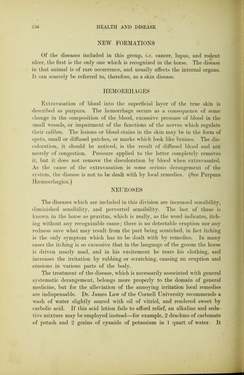 NEW FORMATIONS Of the diseases included in this group, i.e. cancer, lupus, and rodent ulcer, the first is the only one which is recognized in the horse. The disease in that animal is of rare occurrence, and usually affects the internal organs. It can scarcely be referred to, therefore, as a skin disease. HEMORRHAGES Extravasation of blood into the superficial layer of the true skin is described as purpura. The hemorrhage occurs as a consequence of some change in the composition of the blood, excessive pressure of blood in the small vessels, or impairment of the functions of the nerves which regulate their calibre. The lesions or blood-stains in the skin may be in the form of .spots, small or diffused patches, or marks which look like bruises. The dis- coloration, it should be noticed, is the result of diffused blood and not merely of congestion. Pressure applied to the latter completely removes it, but it does not remove the discoloration by blood when extravasated. As the cause of the extravasation is some serious derangement of the system, the disease is not to be dealt with by local remedies. (See Purpura Heemorrhagica.) NEUROSES The diseases which are included in this division are increased sensibility, diminished sensibility, and perverted sensibility. The last of these is known in the horse as pruritus, which is really, as the word indicates, itch- ing without any recognizable cause; there is no detectable eruption nor any redness save what may result from the part being scratched, in fact itching is the only symptom which has to be dealt with by remedies. In many cases the itching is so excessive that in the language of the groom the horse is driven nearly mad, and in his excitement he tears his clothing, and increases the irritation by rubbing or scratching, causing an eruption and erosions in various parts of the body. The treatment of the disease, which is necessarily associated with general systematic derangement, belongs more properly to the domain of general medicine, but for the alleviation of the annoying irritation local remedies are indispensable. Dr. James Law of the Cornell University recommends a wash of water slightly soured with oil of vitriol, and rendered sweet by carbolic acid. If this acid lotion fails to afford relief, an alkaline and seda- tive mixture may be employed instead—for example, 2 drachms of carbonate of potash and 2 grains of cyanide of potassium in 1 quart of water. It
