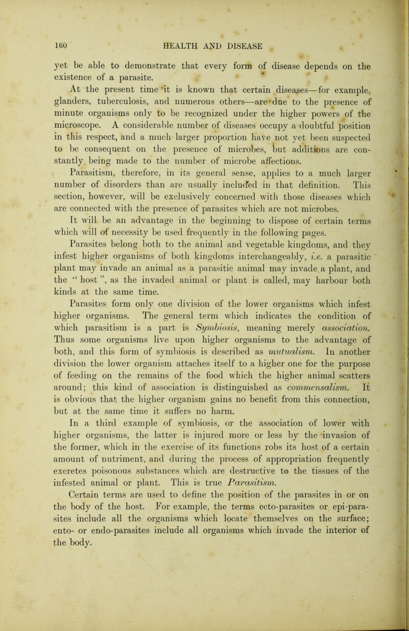 yet be able to demonstrate that every form of disease depends on the existence of a parasite. At the present time ’it is known that certain diseases—for example, glanders, tuberculosis, and numerous others—are'due to the presence of minute organisms only to be recognized under the higher powers of the microscope. A considerable number of diseases occupy a doubtful position in this respect, and a much larger proportion have not yet been suspected to be consequent on the presence of microbes, but additions are con- stantly being made to the number of microbe affections. Parasitism, therefore, in its general sense, applies to a much larger number of disorders than are usually included in that definition. This section, however, will be exclusively concerned with those diseases which are connected with the presence of parasites which are not microbes. It will be an advantage in the beginning to dispose of certain terms which will of necessity be used frequently in the following pages. Parasites belong both to the animal and vegetable kingdoms, and they infest higher organisms of both kingdoms interchangeably, i.e. a parasitic plant may invade an animal as a parasitic animal may invade a plant, and the “ host ”, as the invaded animal or plant is called, may harbour both kinds at the same time. Parasites form only one division of the lower organisms which infest higher organisms. The general term which indicates the condition of which parasitism is a part is Symbiosis, meaning merely association. Thus some organisms live upon higher organisms to the advantage of both, and this form of symbiosis is described as mutualism. In another division the lower organism attaches itself to a higher one for the purpose of feeding on the remains of the food which the higher animal scatters around; this kind of association is distinguished as commensalism. It is obvious that the higher organism gains no benefit from this connection, but at the same time it suffers no harm. In a third example of symbiosis, or the association of lower with higher organisms, the latter is injured more or less by the invasion of the former, which in the exercise of its functions robs its host of a certain amount of nutriment, and during the process of appropriation frequently excretes poisonous substances which are destructive to the tissues of the infested animal or plant. This is true Parasitism. Certain terms are used to define the position of the parasites in or on the body of the host. For example, the terms ecto-parasites or epi-para- sites include all the organisms which locate themselves on the surface; ento- or endo-parasites include all organisms which invade the interior of the body.