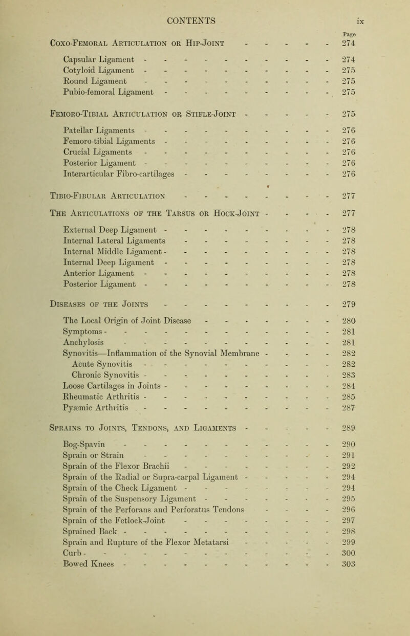 Page Coxo-Femoral Articulation or Hip-Joint ----- 274 Capsular Ligament 274 Cotyloid Ligament 275 Round Ligament - - - - - - - - - -275 Pubio-femoral Ligament - - - - - - - - -275 Femoro-Tibial Articulation or Stifle-Joint 275 Patellar Ligaments - - - - - - - - - -276 Femoro-tibial Ligaments 276 Crucial Ligaments 276 Posterior Ligament 276 Interarticular Fibro-cartilages - - - - - - - -276 • Tibio-Fibular Articulation 277 The Articulations of the Tarsus or Hock-Joint - 277 External Deep Ligament -------- - 278 Internal Lateral Ligaments 278 Internal Middle Ligament 278 Internal Deep Ligament - - - - - - - - -278 Anterior Ligament - - - - - - - - - -278 Posterior Ligament 278 Diseases of the Joints - 279 The Local Origin of Joint Disease 280 Symptoms 281 Anchylosis - - - - - - - - - - -281 Synovitis—Inflammation of the Synovial Membrane - 282 Acute Synovitis ----- 282 Chronic Synovitis - 283 Loose Cartilages in Joints 284 Rheumatic Arthritis 285 Pysemic Arthritis 287 Sprains to Joints, Tendons, and Ligaments 289 Bog-Spavin ----------- 290 Sprain or Strain - - 291 Sprain of the Flexor Brachii - 292 Sprain of the Radial or Supra-carpal Ligament ----- 294 Sprain of the Check Ligament -------- 294 Sprain of the Suspensory Ligament ------- 295 Sprain of the Perforans and Perforatus Tendons - - - - 296 Sprain of the Fetlock-Joint -------- 297 Sprained Back 298 Sprain and Rupture of the Flexor Metatarsi 299 Curb ------------ - 300 Bowed Knees 303