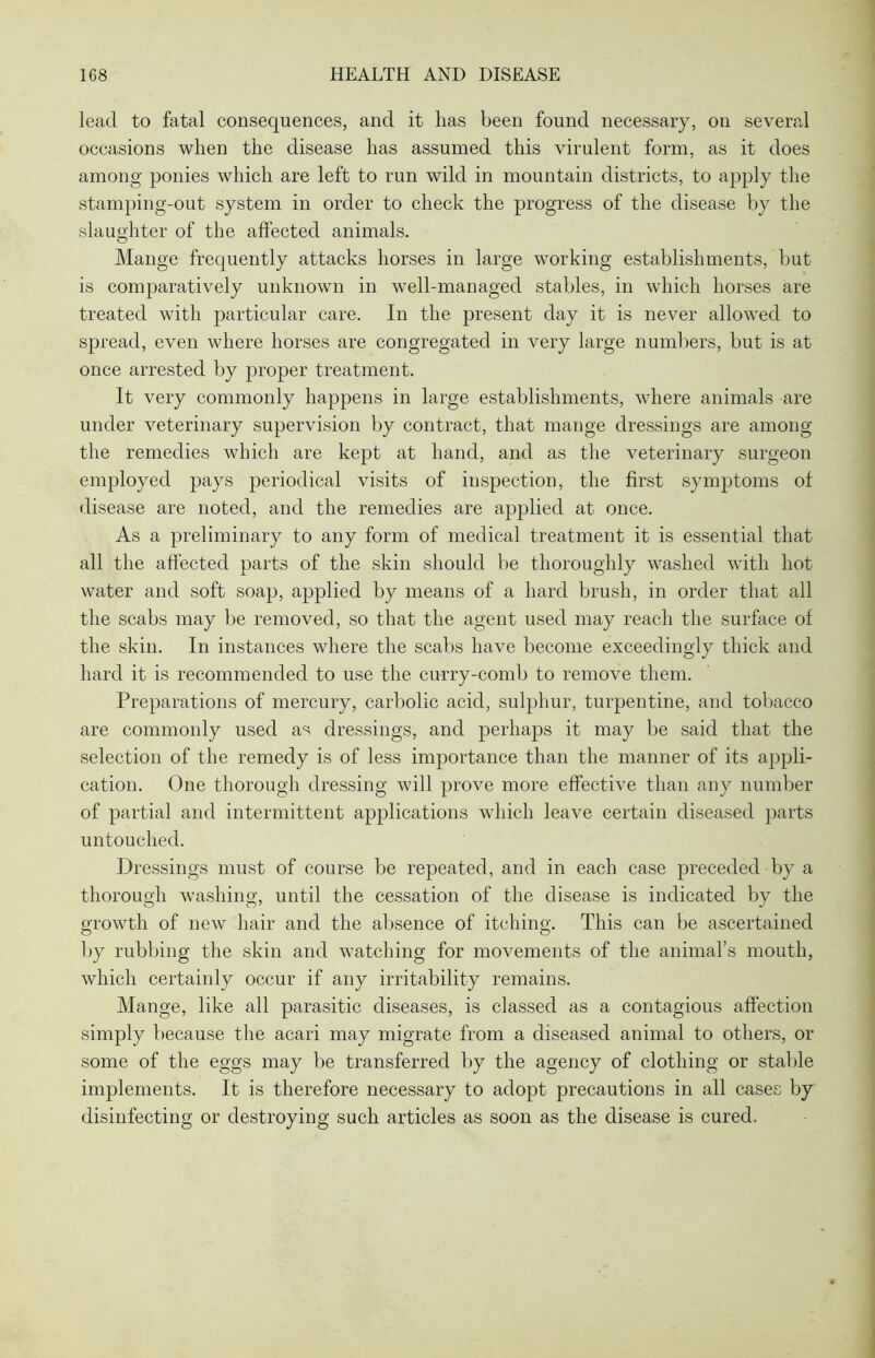 lead to fatal consequences, and it has been found necessary, on several occasions when the disease has assumed this virulent form, as it does among ponies which are left to run wild in mountain districts, to apply the stamping-out system in order to check the progress of the disease by the slaughter of the affected animals. Mange frequently attacks horses in large working establishments, but is comparatively unknown in well-managed stables, in which horses are treated with particular care. In the present day it is never allowed to spread, even where horses are congregated in very large numbers, but is at once arrested by proper treatment. It very commonly happens in large establishments, where animals are under veterinary supervision by contract, that mange dressings are among the remedies which are kept at hand, and as the veterinary surgeon employed pays periodical visits of inspection, the first symptoms of disease are noted, and the remedies are applied at once. As a preliminary to any form of medical treatment it is essential that all the affected parts of the skin should be thoroughly washed with hot water and soft soap, applied by means of a hard brush, in order that all the scabs may be removed, so that the agent used may reach the surface of the skin. In instances where the scabs have become exceedingly thick and hard it is recommended to use the curry-comb to remove them. Preparations of mercury, carbolic acid, sulphur, turpentine, and tobacco are commonly used as dressings, and perhaps it may be said that the selection of the remedy is of less importance than the manner of its appli- cation. One thorough dressing will prove more effective than any number of partial and intermittent applications which leave certain diseased parts untouched. Dressings must of course be repeated, and in each case preceded by a thorough washing, until the cessation of the disease is indicated by the growth of new hair and the absence of itching. This can be ascertained by rubbing the skin and watching for movements of the animal’s mouth, which certainly occur if any irritability remains. Mange, like all parasitic diseases, is classed as a contagious affection simply because the acari may migrate from a diseased animal to others, or some of the eggs may be transferred by the agency of clothing or stable implements. It is therefore necessary to adopt precautions in all cases by disinfecting or destroying such articles as soon as the disease is cured.