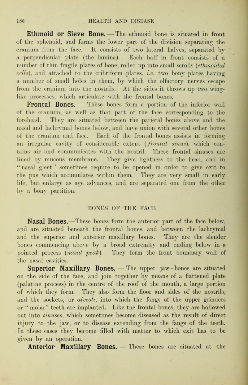 Ethmoid or Sieve Bone. — The ethmoid bone is situated in front of the sphenoid, and forms the lower part of the division separating the cranium from the face. It consists of two lateral halves, separated by a perpendicular plate (the lamina). Each half in front consists of a number of thin fragile plates of bone, rolled up into small scrolls (ethmoidal cells), and attached to the cribriform plates, i.e. two bony plates having a number of small holes in them, by which the olfactory nerves escape from the cranium into the nostrils. At the sides it throws up two wing- like processes, which articulate with the frontal bones. Frontal Bones. — These bones form a portion of the inferior wall of the cranium, as well as that part of the face corresponding to the forehead. They are situated between the parietal bones above and the nasal and lachrymal bones below, and have union with several other bones of the cranium and face. Each of the frontal bones assists in forming an irregular cavity of considerable extent (frontal sinus), which con- tains air and communicates with the nostril. These frontal sinuses are lined by mucous membrane. They give lightness to the head, and in “nasal gleet’’ sometimes require to be opened in order to give exit to the pus which accumulates within them. They are very small in early life, but enlarge as age advances, and are separated one from the other by a bony partition. BONES OF THE FACE Nasal Bones.—These bones form the anterior part of the face below, and are situated beneath the frontal bones, and between the lachrymal and the superior and anterior maxillary bones. They are the slender bones commencing above by a broad extremity and ending below in a pointed process (nasal peak). They form the front boundary wall of the nasal cavities. Superior Maxillary Bones. — The upper jaw - bones are situated on the side of the face, and join together by means of a flattened plate (palatine process) in the centre of the roof of the mouth, a large portion of which they form. They also form the floor and sides of the nostrils, and the sockets, or alveoli, into which the fangs of the upper grinders or “ molar” teeth are implanted. Like the frontal bones, they are hollowed out into sinuses, which sometimes become diseased as the result of direct injury to the jaw, or to disease extending from the fangs of the teeth. In these cases they become filled with matter to which exit has to be given by an operation. Anterior Maxillary Bones. — These bones are situated at the