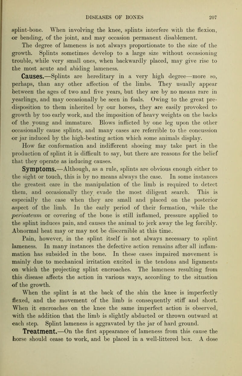 splint-bone. When involving the knee, splints interfere with the flexion, or bending, of the joint, and may occasion permanent disablement. The degree of lameness is not always proportionate to the size of the growth. Splints sometimes develop to a large size without occasioning trouble, while very small ones, when backwardly placed, may give rise to the most acute and abiding lameness. Causes.—Splints are hereditary in a very high degree—more so, perhaps, than any other affection of the limbs. They usually appear between the ages of two and five years, but they are by no means rare in yearlings, and may occasionally be seen in foals. Owing to the great pre- disposition to them inherited by our horses, they are easily provoked to growth by too early work, and the imposition of heavy weights on the backs of the young and immature. Blows inflicted by one leg upon the other occasionally cause splints, and many cases are referrible to the concussion or jar induced by the high-beating action which some animals display. How far conformation and indifferent shoeing may take part in the production of splint it is difficult to say, but there are reasons for the belief that they operate as inducing causes. Symptoms.—Although, as a rule, splints are obvious enough either to the sight or touch, this is by no means always the case. In some instances the greatest care in the manipulation of the limb is required to detect them, and occasionally they evade the most diligent search. This is especially the case when they are small and placed on the posterior aspect of the limb. In the early period of their formation, while the periosteum or covering of the bone is still inflamed, pressure applied to the splint induces pain, and causes the animal to jerk away the leg forcibly. Abnormal heat may or may not be discernible at this time. Pain, however, in the splint itself is not always necessary to splint lameness. In many instances the defective action remains after all inflam- mation has subsided in the bone. In these cases impaired movement is mainly due to mechanical irritation excited in the tendons and ligaments on which the projecting splint encroaches. The lameness resulting from this disease affects the action in various ways, according to the situation of the growth. When the splint is at the back of the shin the knee is imperfectly flexed, and the movement of the limb is consequently stiff and short. When it encroaches on the knee the same imperfect action is observed, with the addition that the limb is slightly abducted or thrown outward at each step. Splint lameness is aggravated by the jar of hard ground. Treatment.—On the first appearance of lameness from this cause the horse should cease to work, and be placed in a well-littered box. A dose