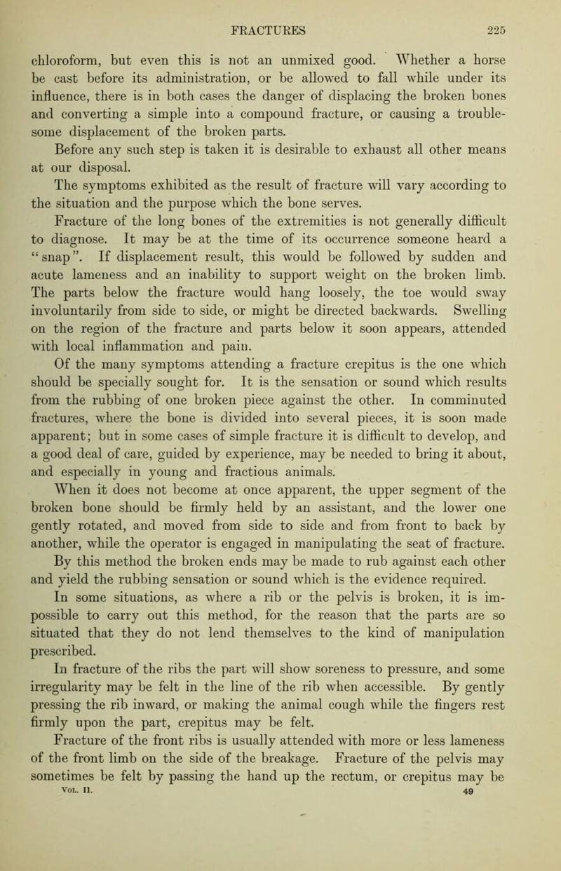 chloroform, but even this is not an unmixed good. Whether a horse be cast before its administration, or be allowed to fall while under its influence, there is in both cases the danger of displacing the broken bones and converting a simple into a compound fracture, or causing a trouble- some displacement of the broken parts. Before any such step is taken it is desirable to exhaust all other means at our disposal. The symptoms exhibited as the result of fracture will vary according to the situation and the purpose which the bone serves. Fracture of the long bones of the extremities is not generally difficult to diagnose. It may be at the time of its occurrence someone heard a “ snap ”. If displacement result, this would be followed by sudden and acute lameness and an inability to support weight on the broken limb. The parts below the fracture would hang loosely, the toe would sway involuntarily from side to side, or might be directed backwards. Swelling on the region of the fracture and parts below it soon appears, attended with local inflammation and pain. Of the many symptoms attending a fracture crepitus is the one which should be specially sought for. It is the sensation or sound which results from the rubbing of one broken piece against the other. In comminuted fractures, where the bone is divided into several pieces, it is soon made apparent; but in some cases of simple fracture it is difficult to develop, and a good deal of care, guided by experience, may be needed to bring it about, and especially in young and fractious animals. When it does not become at once apparent, the upper segment of the broken bone should be firmly held by an assistant, and the lower one gently rotated, and moved from side to side and from front to back by another, while the operator is engaged in manipulating the seat of fracture. By this method the broken ends may be made to rub against each other and yield the rubbing sensation or sound which is the evidence required. In some situations, as where a rib or the pelvis is broken, it is im- possible to carry out this method, for the reason that the parts are so situated that they do not lend themselves to the kind of manipulation prescribed. In fracture of the ribs the part will show soreness to pressure, and some irregularity may be felt in the line of the rib when accessible. By gently pressing the rib inward, or making the animal cough while the fingers rest firmly upon the part, crepitus may be felt. Fracture of the front ribs is usually attended with more or less lameness of the front limb on the side of the breakage. Fracture of the pelvis may sometimes be felt by passing the hand up the rectum, or crepitus may be Vol. II. 49