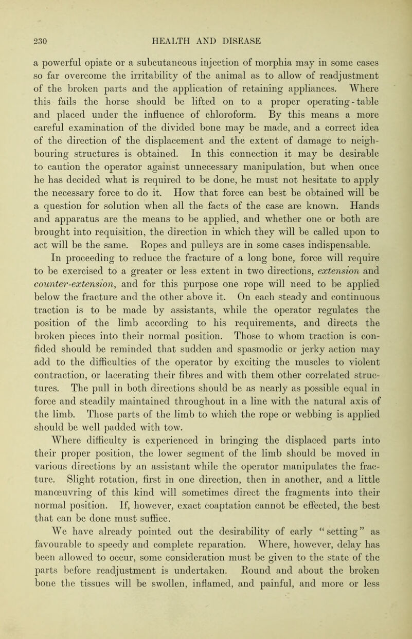 a powerful opiate or a subcutaneous injection of morphia may in some cases so far overcome the irritability of the animal as to allow of readjustment of the broken parts and the application of retaining appliances. Where this fails the horse should be lifted on to a proper operating - table and placed under the influence of chloroform. By this means a more careful examination of the divided bone may be made, and a correct idea of the direction of the displacement and the extent of damage to neigh- bouring structures is obtained. In this connection it may be desirable to caution the operator against unnecessary manipulation, but when once he has decided what is required to be done, he must not hesitate to apply the necessary force to do it. How that force can best be obtained will be a question for solution when all the facts of the case are known. Hands and apparatus are the means to be applied, and whether one or both are brought into requisition, the direction in which they will be called upon to act will be the same. Ropes and pulleys are in some cases indispensable. In proceeding to reduce the fracture of a long bone, force will require to be exercised to a greater or less extent in two directions, extension and counter-extension, and for this purpose one rope will need to be applied below the fracture and the other above it. On each steady and continuous traction is to be made by assistants, while the operator regulates the position of the limb according to his requirements, and directs the broken pieces into their normal position. Those to whom traction is con- fided should be reminded that sudden and spasmodic or jerky action may add to the difficulties of the operator by exciting the muscles to violent contraction, or lacerating their fibres and with them other correlated struc- tures. The pull in both directions should be as nearly as possible equal in force and steadily maintained throughout in a line with the natural axis of the limb. Those parts of the limb to which the rope or webbing is applied should be well padded with tow. Where difficulty is experienced in bringing the displaced parts into their proper position, the lower segment of the limb should be moved in various directions by an assistant while the operator manipulates the frac- ture. Slight rotation, first in one direction, then in another, and a little manoeuvring of this kind will sometimes direct the fragments into their normal position. If, however, exact coaptation cannot be effected, the best that can be done must suffice. We have already pointed out the desirability of early “setting” as favourable to speedy and complete reparation. Where, however, delay has been allowed to occur, some consideration must be given to the state of the parts before readjustment is undertaken. Round and about the broken bone the tissues will be swollen, inflamed, and painful, and more or less