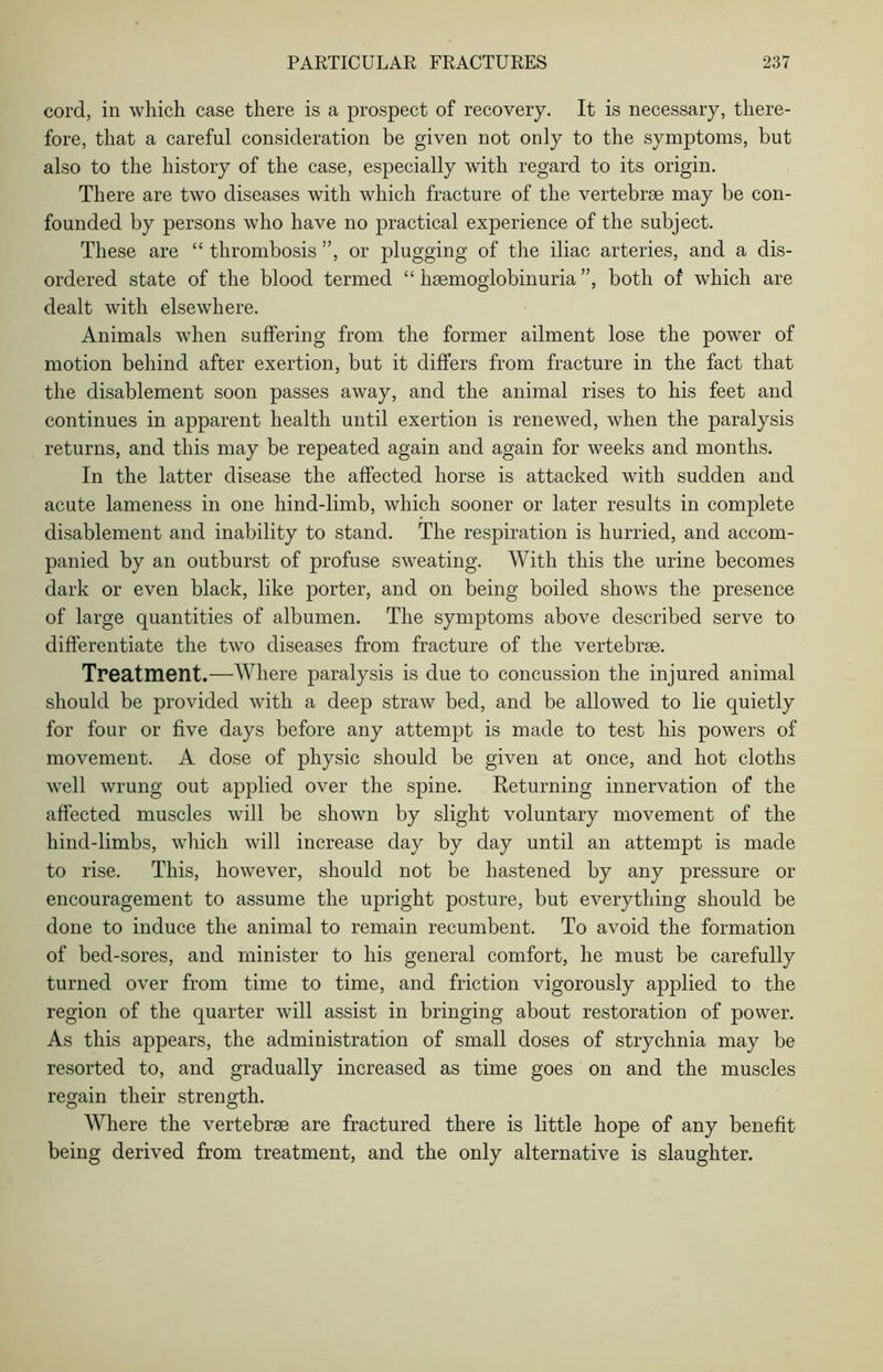 cord, in which case there is a prospect of recovery. It is necessary, there- fore, that a careful consideration be given not only to the symptoms, but also to the history of the case, especially with regard to its origin. There are two diseases with which fracture of the vertebrae may be con- founded by persons who have no practical experience of the subject. These are “ thrombosis ”, or plugging of the iliac arteries, and a dis- ordered state of the blood termed “ haemoglobinuria ”, both of which are dealt with elsewhere. Animals when suffering from the former ailment lose the power of motion behind after exertion, but it differs from fracture in the fact that the disablement soon passes away, and the animal rises to his feet and continues in apparent health until exertion is renewed, when the paralysis returns, and this may be repeated again and again for weeks and months. In the latter disease the affected horse is attacked with sudden and acute lameness in one hind-limb, which sooner or later results in complete disablement and inability to stand. The respiration is hurried, and accom- panied by an outburst of profuse sweating. With this the urine becomes dark or even black, like porter, and on being boiled shows the presence of large quantities of albumen. The symptoms above described serve to differentiate the two diseases from fracture of the vertebrae. Treatment.—Where paralysis is due to concussion the injured animal should be provided with a deep straw bed, and be allowed to lie quietly for four or five days before any attempt is made to test his powers of movement. A dose of physic should be given at once, and hot cloths well wrung out applied over the spine. Returning innervation of the affected muscles will be shown by slight voluntary movement of the hind-limbs, which will increase day by day until an attempt is made to rise. This, however, should not be hastened by any pressure or encouragement to assume the upright posture, but everything should be done to induce the animal to remain recumbent. To avoid the formation of bed-sores, and minister to his general comfort, he must be carefully turned over from time to time, and friction vigorously applied to the region of the quarter will assist in bringing about restoration of power. As this appears, the administration of small doses of strychnia may be resorted to, and gradually increased as time goes on and the muscles regain their strength. Where the vertebrae are fractured there is little hope of any benefit being derived from treatment, and the only alternative is slaughter.