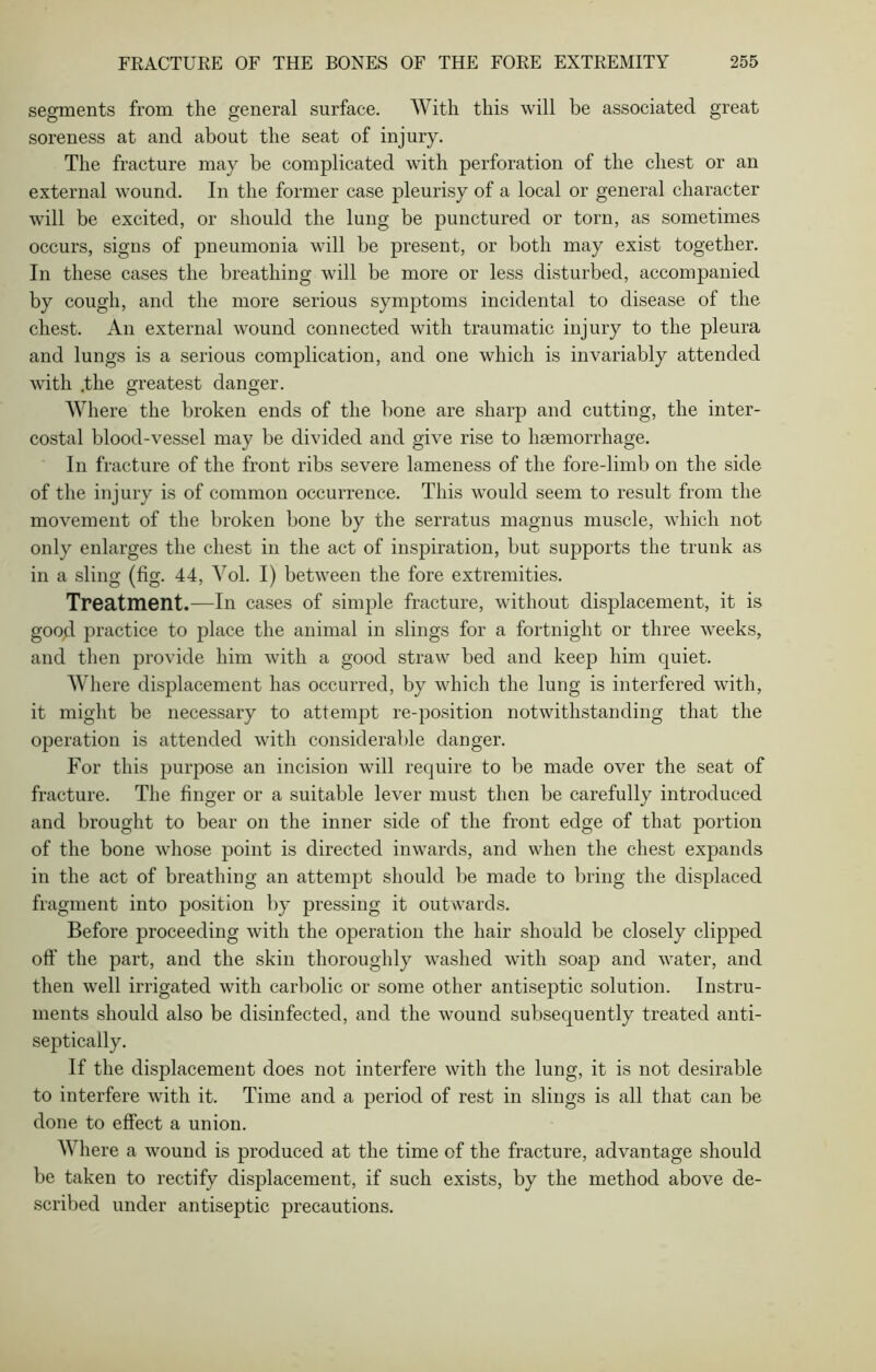 segments from the general surface. With this will be associated great soreness at and about the seat of injury. The fracture may be complicated with perforation of the chest or an external wound. In the former case pleurisy of a local or general character will be excited, or should the lung be punctured or torn, as sometimes occurs, signs of pneumonia will be present, or both may exist together. In these cases the breathing will be more or less disturbed, accompanied by cough, and the more serious symptoms incidental to disease of the chest. An external wound connected with traumatic injury to the pleura and lungs is a serious complication, and one which is invariably attended with .the greatest danger. Where the broken ends of the bone are sharp and cutting, the inter- costal blood-vessel may be divided and give rise to haemorrhage. In fracture of the front ribs severe lameness of the fore-limb on the side of the injury is of common occurrence. This would seem to result from the movement of the broken bone by the serratus magnus muscle, which not only enlarges the chest in the act of inspiration, but supports the trunk as in a sling (fig. 44, Vol. I) between the fore extremities. Treatment.—In cases of simple fracture, without displacement, it is good practice to place the animal in slings for a fortnight or three weeks, and then provide him with a good straw bed and keep him quiet. Where displacement has occurred, by which the lung is interfered with, it might be necessary to attempt re-position notwithstanding that the operation is attended with considerable danger. For this purpose an incision will require to be made over the seat of fracture. The finger or a suitable lever must then be carefully introduced and brought to bear on the inner side of the front edge of that portion of the bone whose point is directed inwards, and when the chest expands in the act of breathing an attempt should be made to bring the displaced fragment into position by pressing it outwards. Before proceeding with the operation the hair should be closely clipped off the part, and the skin thoroughly washed with soap and water, and then well irrigated with carbolic or some other antiseptic solution. Instru- ments should also be disinfected, and the wound subsequently treated anti- septically. If the displacement does not interfere with the lung, it is not desirable to interfere with it. Time and a period of rest in slings is all that can be done to effect a union. Where a wound is produced at the time of the fracture, advantage should be taken to rectify displacement, if such exists, by the method above de- scribed under antiseptic precautions.