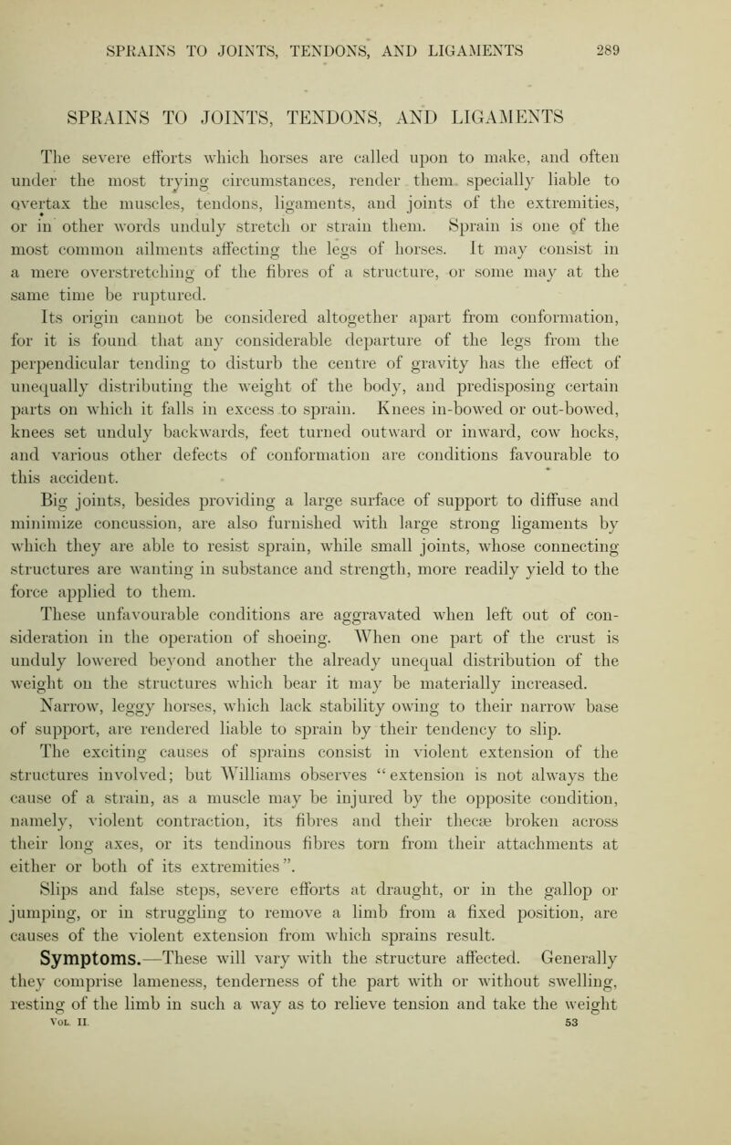 SPRAINS TO JOINTS, TENDONS, AND LIGAMENTS The severe efforts which horses are called upon to make, and often under the most trying circumstances, render them specially liable to overtax the muscles, tendons, ligaments, and joints of the extremities, or in other words unduly stretch or strain them. Sprain is one of the most common ailments affecting the legs of horses. It may consist in a mere overstretching of the fibres of a structure, or some may at the same time be ruptured. Its origin cannot be considered altogether apart from conformation, for it is found that any considerable departure of the legs from the perpendicular tending to disturb the centre of gravity has the effect of unequally distributing the weight of the body, and predisposing certain parts on which it falls in excess to sprain. Knees in-bowed or out-bowed, knees set unduly backwards, feet turned outward or inward, cow hocks, and various other defects of conformation are conditions favourable to this accident. Big joints, besides providing a large surface of support to diffuse and minimize concussion, are also furnished with large strong ligaments by which they are able to resist sprain, while small joints, whose connecting structures are wanting in substance and strength, more readily yield to the force applied to them. These unfavourable conditions are aggravated when left out of con- sideration in the operation of shoeing. When one part of the crust is unduly lowered beyond another the already unequal distribution of the weight on the structures which bear it may be materially increased. Narrow, leggy horses, which lack stability owing to their narrow base of support, are rendered liable to sprain by their tendency to slip. The exciting causes of sprains consist in violent extension of the structures involved; but Williams observes “extension is not always the cause of a strain, as a muscle may be injured by the opposite condition, namely, violent contraction, its fibres and their thecae broken across their long axes, or its tendinous fibres torn from their attachments at either or both of its extremities”. Slips and false steps, severe efforts at draught, or in the gallop or jumping, or in struggling to remove a limb from a fixed position, are causes of the violent extension from which sprains result. Symptoms.—These will vary with the structure affected. Generally they comprise lameness, tenderness of the part with or without swelling, resting of the limb in such a way as to relieve tension and take the weight Vol. II 53