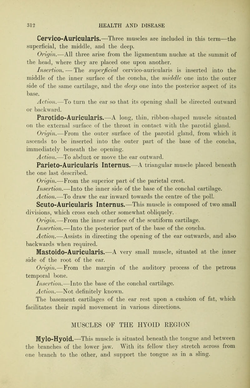 Cervico-Auricularis.—Three muscles are included in this term—the superficial, the middle, and the deep. Origin.—All three arise from the ligamentum nuchse at the summit of the head, where they are placed one upon another. Insertion. — The superficial cervico-auricularis is inserted into the middle of the inner surface of the concha, the middle one into the outer side of the same cartilage, and the deep one into the posterior aspect of its base. Action.—To turn the ear so that its opening shall be directed outward or backward. Parotido-Aurieularis.—A long, thin, ribbon-shaped muscle situated on the external surface of the throat in contact with the parotid gland. Origin.—From the outer surface of the parotid gland, from which it ascends to be inserted into the outer part of the base of the concha, immediately beneath the opening. Action.—To abduct or move the ear outward. Parieto-Aurieularis Interims.—A triangular muscle placed beneath the one last described. Origin.—From the superior part of the parietal crest. Insertion.—Into the inner side of the base of the conchal cartilage. Action.—To draw the ear inward towards the centre of the poll. Seuto-Auricularis Internus.—This muscle is composed of two small divisions, which cross each other somewhat obliquely. Origin.—From the inner surface of the scutiform cartilage. Insertion.—Into the posterior part of the base of the concha. Action.—Assists in directing the opening of the ear outwards, and also backwards when required. Mastoido-Auricularis.—A very small muscle, situated at the inner side of the root of the ear. Origin.—From the margin of the auditory process of the petrous temporal bone. Insertion.—Into the base of the conchal cartilage. Action.—Not definitely known. The basement cartilages of the ear rest upon a cushion of fat, which facilitates their rapid movement in various directions. MUSCLES OF THE HYOID KEGION Mylo-Hyoid.—This muscle is situated beneath the tongue and between the branches of the lower jaw. With its fellow they stretch across from one branch to the other, and support the tongue as in a sling.