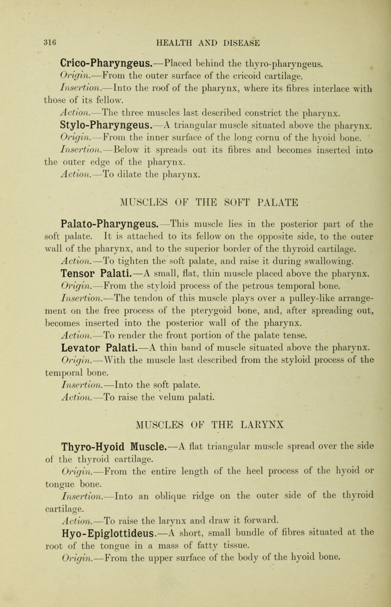 Crico-Pharyngeus.—Placed behind the thyro-pharyngeus. Origin.—From the outer surface of the cricoid cartilage. Insertion.—Into the roof of the pharynx, where its fibres interlace with those of its fellow. Action.—The three muscles last described constrict the pharynx. Stylo-Pharyngeus.—A triangular muscle situated above the pharynx. Origin.—From the inner surface of the long cornu of the hyoid bone. Insertion.—Below it spreads out its fibres and becomes inserted into the outer edge of the pharynx. Action.—To dilate the pharynx. MUSCLES OF THE SOFT PALATE PalatO-PharyngeilS.—-This muscle lies ill the posterior part of the soft palate. It is attached to its fellow on the opposite side, to the outer wall of the pharynx, and to the superior border of the thyroid cartilage. Action.—To tighten the soft palate, and raise it during swallowing. Tensor Palati.—A small, flat, thin muscle placed above the pharynx. Origin.—From the styloid process of the petrous temporal bone. Insertion.—The tendon of this muscle plays over a pulley-like arrange- ment on the free process of the pterygoid bone, and, after spreading out, becomes inserted into the posterior wall of the pharynx. Action.—To render the front portion of the palate tense. Levator Palati.—A thin band of muscle situated above the pharynx. Origin.—With the muscle last described from the styloid process of the temporal bone. Insertion.—Into the soft palate. Action.—To raise the velum palati. MUSCLES OF THE LARYNX Thyro-Hyoid Muscle.—A flat triangular muscle spread over the side of the thyroid cartilage. Origin.—From the entire length of the heel process of the hyoid or tongue bone. Insertion.—Into an oblique ridge on the outer side of the thyroid cartilage. Action.—To raise the larynx and draw it forward. Hyo-Epiglottideus.—A short, small bundle of fibres situated at the root of the tongue in a mass of fatty tissue. Origin.—From the upper surface of the body of the hyoid bone.