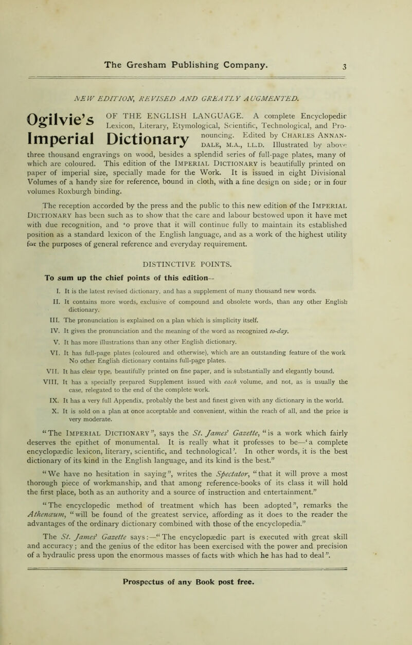NEW EDITION, REVISED AND GREATLY AUGMENTED. Ogilvie’s Imperial Dictionary OF THE ENGLISH LANGUAGE. A complete Encyclopedic Lexicon, Literary, Etymological, Scientific, Technological, and Pro- nouncing. Edited by Charles Annan- dale, m.a., ll.d. Illustrated by above three thousand engravings on wood, besides a splendid series of full-page plates, many of which are coloured. This edition of the Imperial Dictionary is beautifully printed on paper of imperial size, specially made for the Work. It is issued in eight Divisional Volumes of a handy size for reference, bound in cloth, with a fine design on side; or in four volumes Roxburgh binding. The reception accorded by the press and the public to this new edition of the Imperial Dictionary has been such as to show that the care and labour bestowed upon it have met with due recognition, and *o prove that it will continue fully to maintain its established position as a standard lexicon of the English language, and as a work of the highest utility for the purposes of general reference and everyday requirement. DISTINCTIVE POINTS. To sum up the chief points of this edition— 1. It is the latest revised dictionary, and has a supplement of many thousand new words. II. It contains more words, exclusive of compound and obsolete words, than any other English dictionary. III. The pronunciation is explained on a plan which is simplicity itself. IV. It gives the pronunciation and the meaning of the word as recognized co-day. V. It has more illustrations than any other English dictionary. VI. It has full-page plates (coloured and otherwise), which are an outstanding feature of the work No other English dictionary contains full-page plates. VII. It has clear type, beautifully printed on fine paper, and is substantially and elegantly bound. VIII. It has a specially prepared Supplement issued with each volume, and not, as is usually the case, relegated to the end of the complete work. IX. It has a very full Appendix, probably the best and finest given with any dictionary in the world. X. It is sold on a plan at once acceptable and convenient, within the reach of all, and the price is very moderate. “The Imperial Dictionary”, says the St. JameY Gazette, “is a work which fairly deserves the epithet of monumental. It is really what it professes to be—‘a complete encyclopaedic lexicon, literary, scientific, and technological’. In other words, it is the best dictionary of its kind in the English language, and its kind is the best.” “We have no hesitation in saying”, writes the Spectator, “that it will prove a most thorough piece of workmanship, and that among reference-books of its class it will hold the first place, both as an authority and a source of instruction and entertainment.” “The encyclopedic method of treatment which has been adopted”, remarks the Athenaeum, “will be found of the greatest service, affording as it does to the reader the advantages of the ordinary dictionary combined with those of the encyclopedia.” The St. James' Gazette says:—“ The encyclopaedic part is executed with great skill and accuracy; and the genius of the editor has been exercised with the power and precision of a hydraulic press upon the enormous masses of facts with which he has had to deal”.